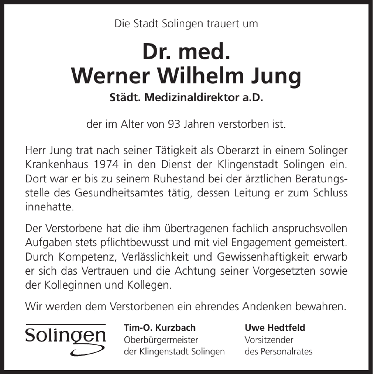 <p>Die Stadt Solingen trauert um</p><p>Dr. med.<br />Werner Wilhelm Jung<br />Städt. Medizinaldirektor a.D.</p><p>der im Alter von 93 Jahren verstorben ist.<br />Herr Jung trat nach seiner Tätigkeit als Oberarzt in einem Solinger<br />Krankenhaus 1974 in den Dienst der Klingenstadt Solingen ein.<br />Dort war er bis zu seinem Ruhestand bei der ärztlichen Beratungsstelle des Gesundheitsamtes tätig, dessen Leitung er zum Schluss<br />innehatte.<br />Der Verstorbene hat die ihm übertragenen fachlich anspruchsvollen<br />Aufgaben stets pﬂichtbewusst und mit viel Engagement gemeistert.<br />Durch Kompetenz, Verlässlichkeit und Gewissenhaftigkeit erwarb<br />er sich das Vertrauen und die Achtung seiner Vorgesetzten sowie<br />der Kolleginnen und Kollegen.<br />Wir werden dem Verstorbenen ein ehrendes Andenken bewahren.<br />Tim-O. Kurzbach<br />Oberbürgermeister<br />der Klingenstadt Solingen</p><p>Uwe Hedtfeld<br />Vorsitzender<br />des Personalrates</p>