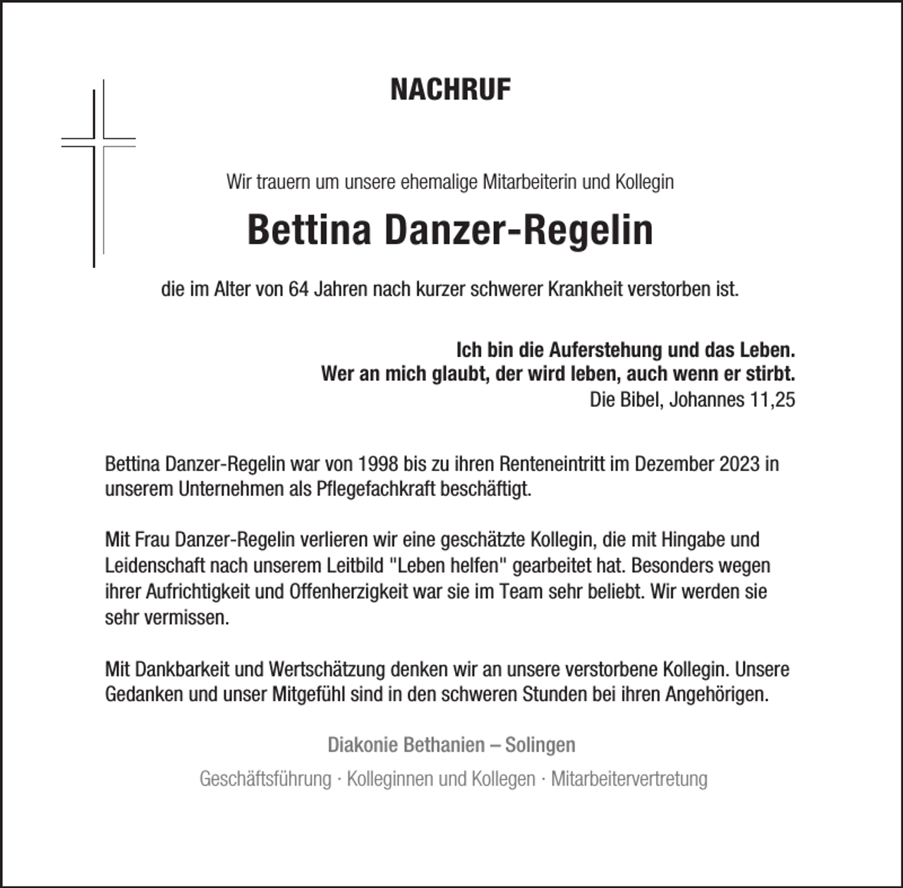<p>NACHRUF<br />Wir trauern um unsere ehemalige Mitarbeiterin und Kollegin</p><p>Bettina Danzer-Regelin<br />die im Alter von 64 Jahren nach kurzer schwerer Krankheit verstorben ist.<br />Ich bin die Auferstehung und das Leben.<br />Wer an mich glaubt, der wird leben, auch wenn er stirbt.<br />Die Bibel, Johannes 11,25<br />Bettina Danzer-Regelin war von 1998 bis zu ihren Renteneintritt im Dezember 2023 in<br />unserem Unternehmen als Pflegefachkraft beschäftigt.<br />Mit Frau Danzer-Regelin verlieren wir eine geschätzte Kollegin, die mit Hingabe und<br />Leidenschaft nach unserem Leitbild "Leben helfen" gearbeitet hat. Besonders wegen<br />ihrer Aufrichtigkeit und Offenherzigkeit war sie im Team sehr beliebt. Wir werden sie<br />sehr vermissen.<br />Mit Dankbarkeit und Wertschätzung denken wir an unsere verstorbene Kollegin. Unsere<br />Gedanken und unser Mitgefühl sind in den schweren Stunden bei ihren Angehörigen.<br />Diakonie Bethanien – Solingen<br />Geschäftsführung · Kolleginnen und Kollegen · Mitarbeitervertretung</p>