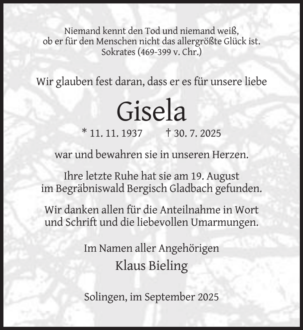 <p>Niemand kennt den Tod und niemand weiß,<br />ob er für den Menschen nicht das allergrößte Glück ist.<br />Sokrates (469-399 v. Chr.)</p><p>Wir glauben fest daran, dass er es für unsere liebe</p><p>Gisela<br />* 11. 11. 1937</p><p>† 30. 7. 2025</p><p>war und bewahren sie in unseren Herzen.<br />Ihre letzte Ruhe hat sie am 19. August<br />im Begräbniswald Bergisch Gladbach gefunden.<br />Wir danken allen für die Anteilnahme in Wort<br />und Schrift und die liebevollen Umarmungen.<br />Im Namen aller Angehörigen</p><p>Klaus Bieling<br />Solingen, im September 2025</p>