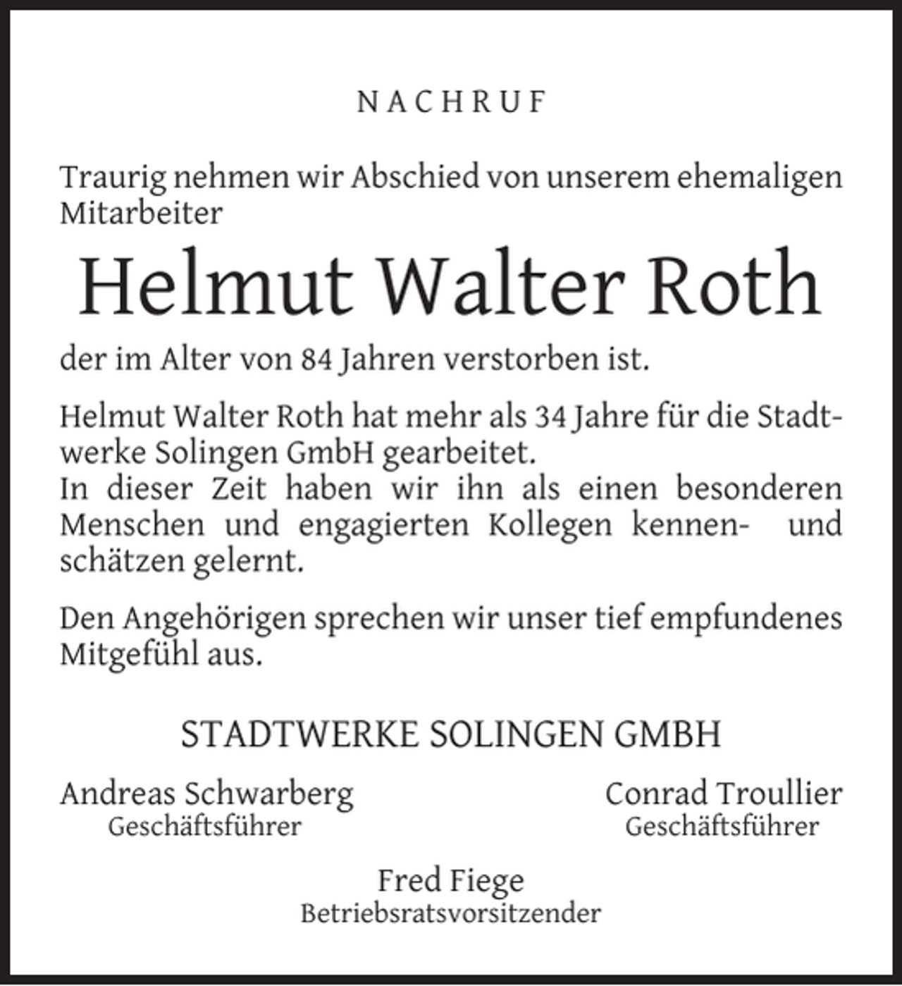 <p>NACHRUF<br />Traurig nehmen wir Abschied von unserem ehemaligen<br />Mitarbeiter</p><p>Helmut Walter Roth</p><p>der im Alter von 84 Jahren verstorben ist.</p><p>Helmut Walter Roth hat mehr als 34 Jahre für die Stadtwerke Solingen GmbH gearbeitet.<br />In dieser Zeit haben wir ihn als einen besonderen<br />Menschen und engagierten Kollegen kennen- und<br />schätzen gelernt.<br />Den Angehörigen sprechen wir unser tief empfundenes<br />Mitgefühl aus.</p><p>STADTWERKE SOLINGEN GMBH<br />Andreas Schwarberg</p><p>Conrad Troullier</p><p>Geschäftsführer</p><p>Geschäftsführer</p><p>Fred Fiege</p><p>Betriebsratsvorsitzender</p>