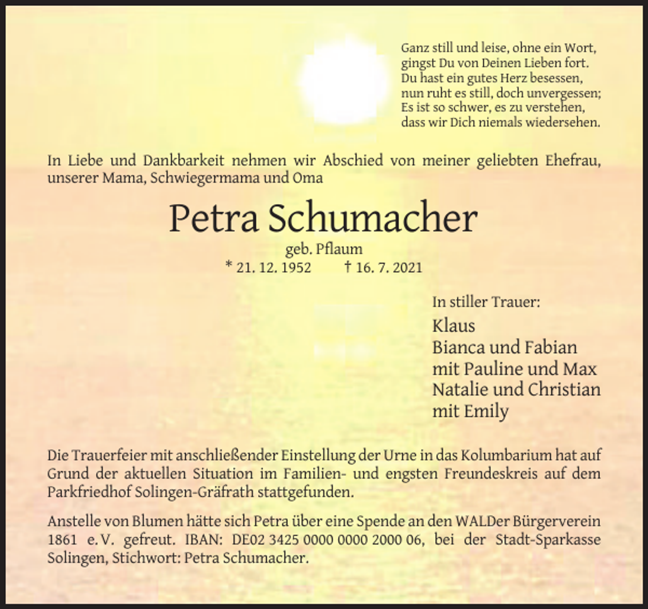 <p>Ganz still und leise, ohne ein Wort,<br />gingst Du von Deinen Lieben fort.<br />Du hast ein gutes Herz besessen,<br />nun ruht es still, doch unvergessen;<br />Es ist so schwer, es zu verstehen,<br />dass wir Dich niemals wiedersehen.</p><p>In Liebe und Dankbarkeit nehmen wir Abschied von meiner geliebten Ehefrau,<br />unserer Mama, Schwiegermama und Oma</p><p>Petra Schumacher<br />geb. Pflaum<br />* 21. 12. 1952<br />† 16. 7. 2021<br />In stiller Trauer:</p><p>Klaus<br />Bianca und Fabian<br />mit Pauline und Max<br />Natalie und Christian<br />mit Emily<br />Die Trauerfeier mit anschließender Einstellung der Urne in das Kolumbarium hat auf<br />Grund der aktuellen Situation im Familien- und engsten Freundeskreis auf dem<br />Parkfriedhof Solingen-Gräfrath stattgefunden.<br />Anstelle von Blumen hätte sich Petra über eine Spende an den WALDer Bürgerverein<br />1861 e. V. gefreut. IBAN: DE02 3425 2006, bei der Stadt-Sparkasse<br />Solingen, Stichwort: Petra Schumacher.</p>
