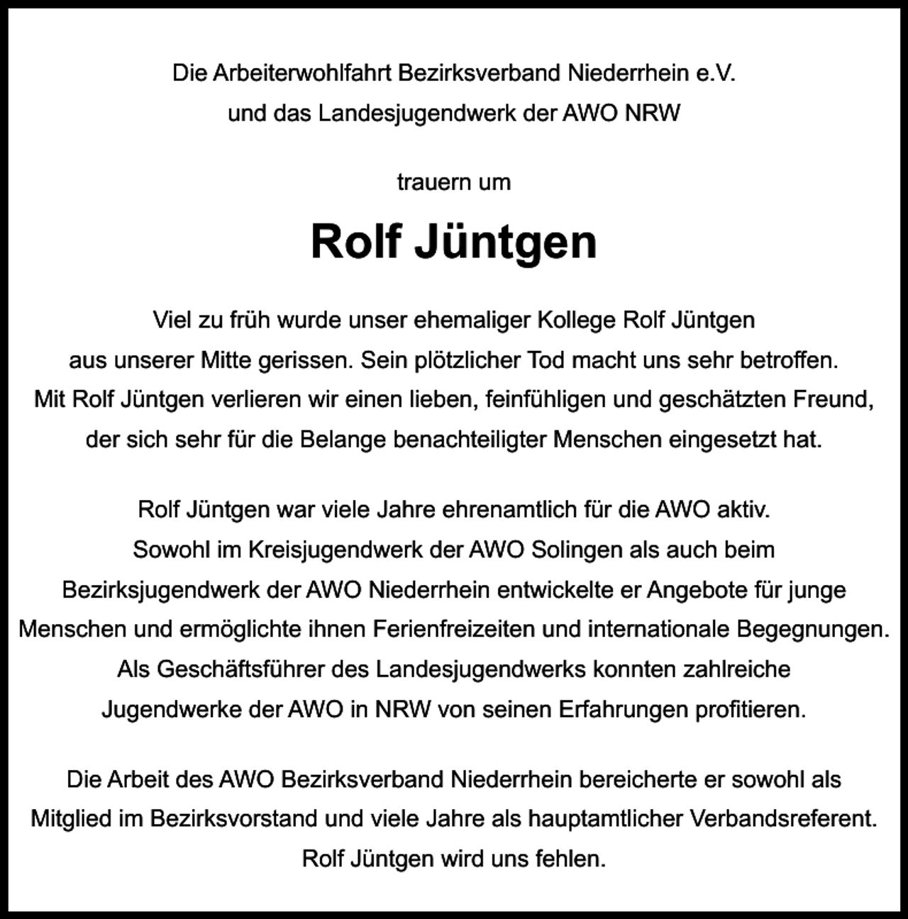 <p>Die Arbeiterwohlfahrt Bezirksverband Niederrhein e.V.<br />und das Landesjugendwerk der AWO NRW<br />trauern um</p><p>Rolf Jüntgen<br />Viel zu früh wurde unser ehemaliger Kollege Rolf Jüntgen<br />aus unserer Mitte gerissen. Sein plötzlicher Tod macht uns sehr betroﬀen.<br />Mit Rolf Jüntgen verlieren wir einen lieben, feinfühligen und geschätzten Freund,<br />der sich sehr für die Belange benachteiligter Menschen eingesetzt hat.<br />Rolf Jüntgen war viele Jahre ehrenamtlich für die AWO aktiv.<br />Sowohl im Kreisjugendwerk der AWO Solingen als auch beim<br />Bezirksjugendwerk der AWO Niederrhein entwickelte er Angebote für junge<br />Menschen und ermöglichte ihnen Ferienfreizeiten und internationale Begegnungen.<br />Als Geschäftsführer des Landesjugendwerks konnten zahlreiche<br />Jugendwerke der AWO in NRW von seinen Erfahrungen proﬁtieren.<br />Die Arbeit des AWO Bezirksverband Niederrhein bereicherte er sowohl als<br />Mitglied im Bezirksvorstand und viele Jahre als hauptamtlicher Verbandsreferent.<br />Rolf Jüntgen wird uns fehlen.</p>