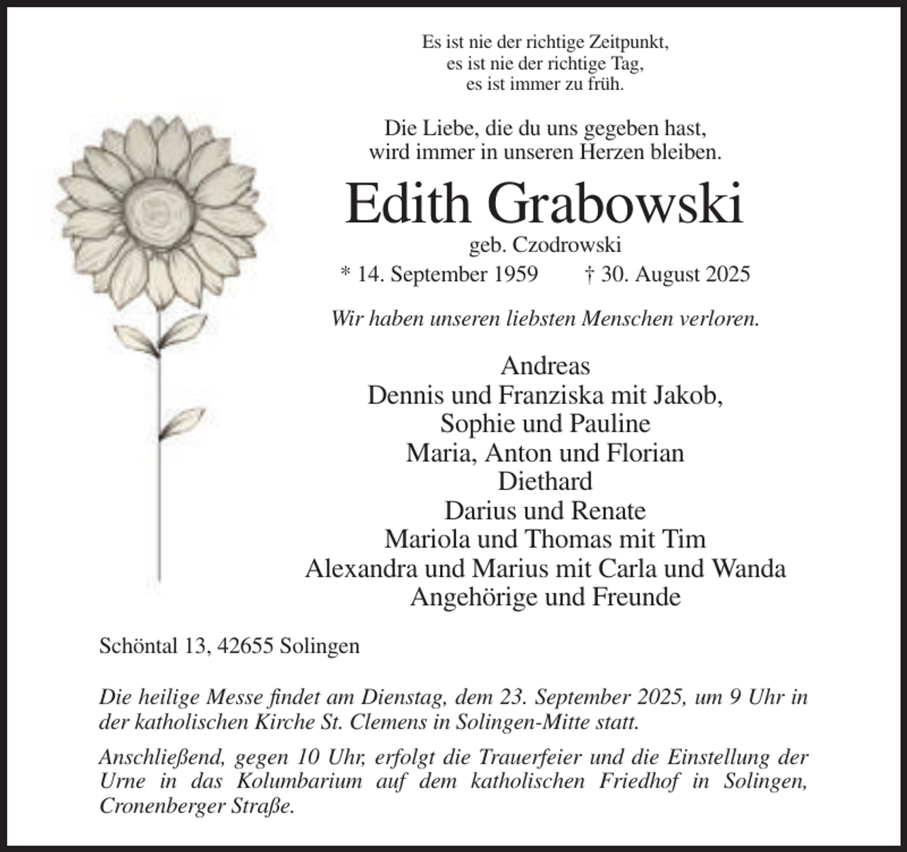 <p>Es ist nie der richtige Zeitpunkt,<br />es ist nie der richtige Tag,<br />es ist immer zu früh.</p><p>Die Liebe, die du uns gegeben hast,<br />wird immer in unseren Herzen bleiben.</p><p>Edith Grabowski<br />geb. Czodrowski<br />* 14. September 1959<br />† 30. August 2025<br />Wir haben unseren liebsten Menschen verloren.</p><p>Andreas<br />Dennis und Franziska mit Jakob,<br />Sophie und Pauline<br />Maria, Anton und Florian<br />Diethard<br />Darius und Renate<br />Mariola und Thomas mit Tim<br />Alexandra und Marius mit Carla und Wanda<br />Angehörige und Freunde<br />Schöntal 13, 42655 Solingen<br />Die heilige Messe findet am Dienstag, dem 23. September 2025, um 9 Uhr in<br />der katholischen Kirche St. Clemens in Solingen-Mitte statt.<br />Anschließend, gegen 10 Uhr, erfolgt die Trauerfeier und die Einstellung der<br />Urne in das Kolumbarium auf dem katholischen Friedhof in Solingen,<br />Cronenberger Straße.</p>