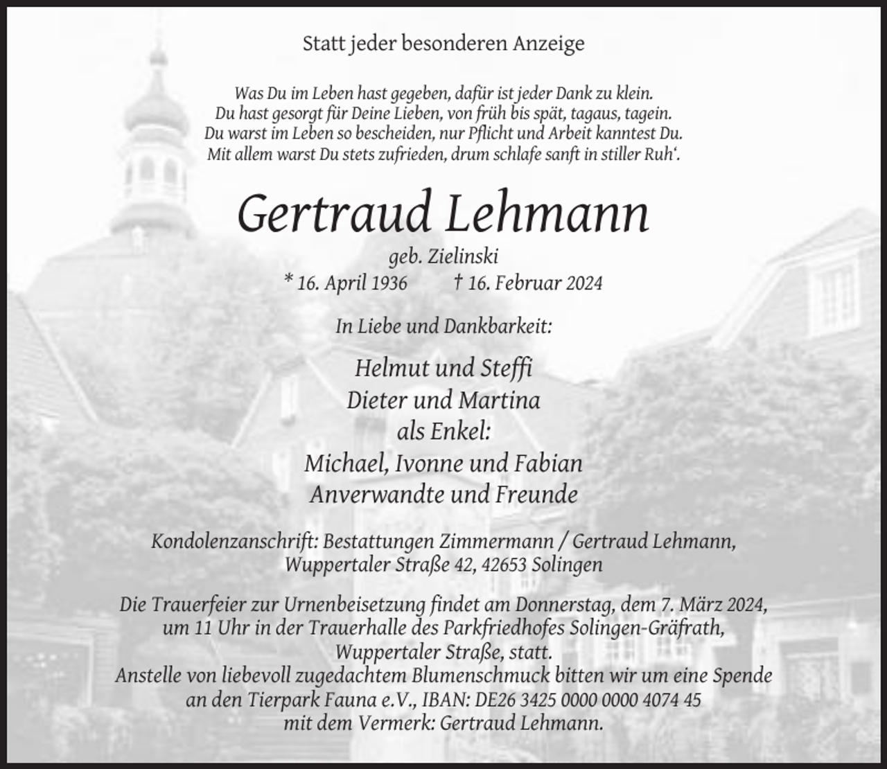 <p>Statt jeder besonderen Anzeige<br />Was Du im Leben hast gegeben, dafür ist jeder Dank zu klein.<br />Du hast gesorgt für Deine Lieben, von früh bis spät, tagaus, tagein.<br />Du warst im Leben so bescheiden, nur Pflicht und Arbeit kanntest Du.<br />Mit allem warst Du stets zufrieden, drum schlafe sanft in stiller Ruh‘.</p><p>Gertraud Lehmann<br />geb. Zielinski<br />* 16. April 1936<br />† 16. Februar 2024<br />In Liebe und Dankbarkeit:</p><p>Helmut und Steffi<br />Dieter und Martina<br />als Enkel:<br />Michael, Ivonne und Fabian<br />Anverwandte und Freunde<br />Kondolenzanschrift: Bestattungen Zimmermann / Gertraud Lehmann,<br />Wuppertaler Straße 42, 42653 Solingen<br />Die Trauerfeier zur Urnenbeisetzung findet am Donnerstag, dem 7. März 2024,<br />um 11 Uhr in der Trauerhalle des Parkfriedhofes Solingen-Gräfrath,<br />Wuppertaler Straße, statt.<br />Anstelle von liebevoll zugedachtem Blumenschmuck bitten wir um eine Spende<br />an den Tierpark Fauna e.V., IBAN: DE26 3425 4075<br />mit dem Vermerk: Gertraud Lehmann.</p>