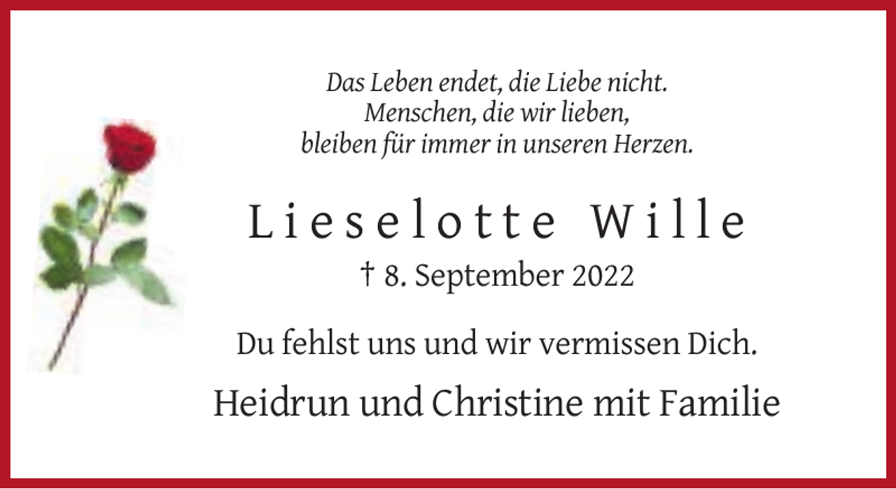 <p>Das Leben endet, die Liebe nicht.<br />Menschen, die wir lieben,<br />bleiben für immer in unseren Herzen.</p><p>Lieselotte Wille<br />† 8. September 2022<br />Du fehlst uns und wir vermissen Dich.</p><p>Heidrun und Christine mit Familie</p>