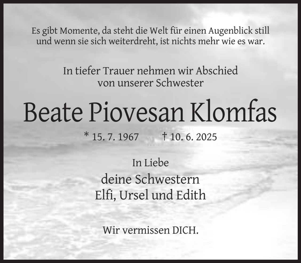 <p>Es gibt Momente, da steht die Welt für einen Augenblick still<br />und wenn sie sich weiterdreht, ist nichts mehr wie es war.</p><p>In tiefer Trauer nehmen wir Abschied<br />von unserer Schwester</p><p>Beate Piovesan Klomfas<br />* 15. 7. 1967</p><p>† 10. 6. 2025</p><p>In Liebe</p><p>deine Schwestern<br />Elfi, Ursel und Edith<br />Wir vermissen DICH.</p>