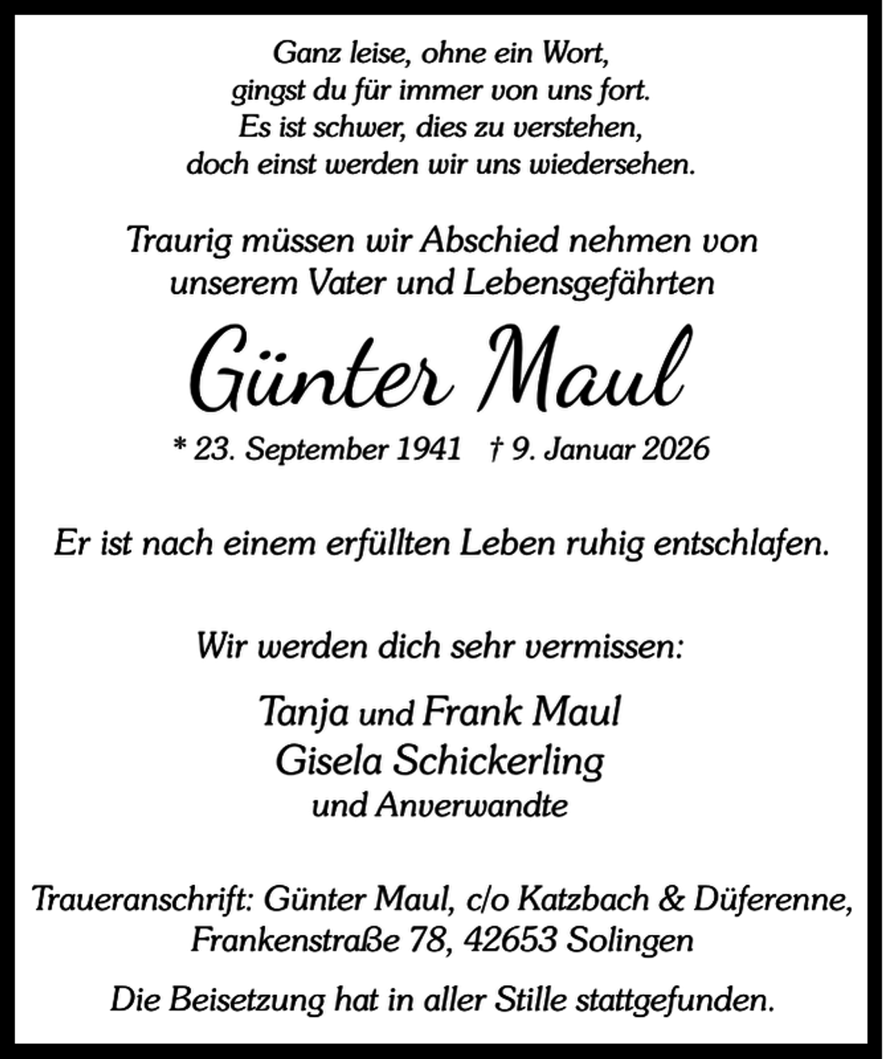 <p>Ganz leise, ohne ein Wort,<br />gingst du für immer von uns fort.<br />Es ist schwer, dies zu verstehen,<br />doch einst werden wir uns wiedersehen.</p><p>Traurig müssen wir Abschied nehmen von<br />unserem Vater und Lebensgefährten</p><p>Günter Maul</p><p>* 23. September 1941 † 9. Januar 2026</p><p>Er ist nach einem erfüllten Leben ruhig entschlafen.<br />Wir werden dich sehr vermissen:</p><p>Tanja und Frank Maul<br />Gisela Schickerling<br />und Anverwandte</p><p>Traueranschrift: Günter Maul, c/o Katzbach &amp; Düferenne,<br />Frankenstraße 78, 42653 Solingen<br />Die Beisetzung hat in aller Stille stattgefunden.</p>