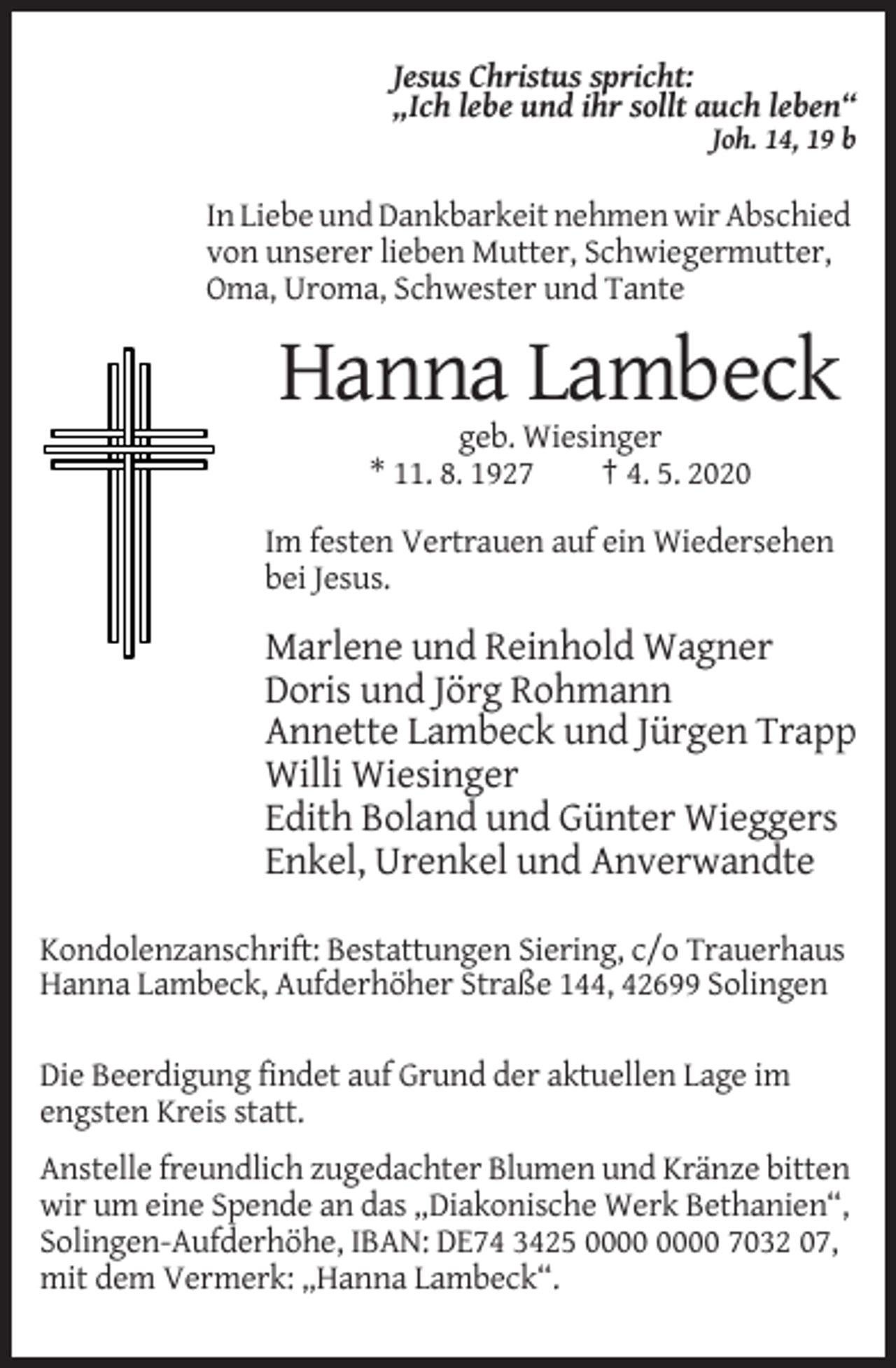 <p>Jesus Christus spricht:<br />„Ich lebe und ihr sollt auch leben“<br />Joh. 14, 19 b</p><p>In Liebe und Dankbarkeit nehmen wir Abschied<br />von unserer lieben Mutter, Schwiegermutter,<br />Oma, Uroma, Schwester und Tante</p><p>Hanna Lambeck<br />geb. Wiesinger<br />* 11. 8. 1927<br />† 4. 5. 2020<br />Im festen Vertrauen auf ein Wiedersehen<br />bei Jesus.</p><p>Marlene und Reinhold Wagner<br />Doris und Jörg Rohmann<br />Annette Lambeck und Jürgen Trapp<br />Willi Wiesinger<br />Edith Boland und Günter Wieggers<br />Enkel, Urenkel und Anverwandte<br />Kondolenzanschrift: Bestattungen Siering, c/o Trauerhaus<br />Hanna Lambeck, Aufderhöher Straße 144, 42699 Solingen<br />Die Beerdigung findet auf Grund der aktuellen Lage im<br />engsten Kreis statt.<br />Anstelle freundlich zugedachter Blumen und Kränze bitten<br />wir um eine Spende an das „Diakonische Werk Bethanien“,<br />Solingen-Aufderhöhe, IBAN: DE74 3425 7032 07,<br />mit dem Vermerk: „Hanna Lambeck“.</p>