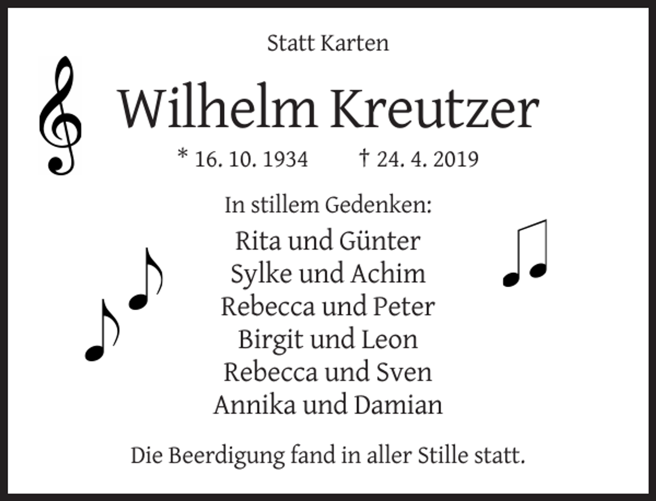 <p>Statt Karten</p><p>Wilhelm Kreutzer<br />* 16. 10. 1934</p><p>† 24. 4. 2019</p><p>In stillem Gedenken:</p><p>Rita und Günter<br />Sylke und Achim<br />Rebecca und Peter<br />Birgit und Leon<br />Rebecca und Sven<br />Annika und Damian<br />Die Beerdigung fand in aller Stille statt.</p>