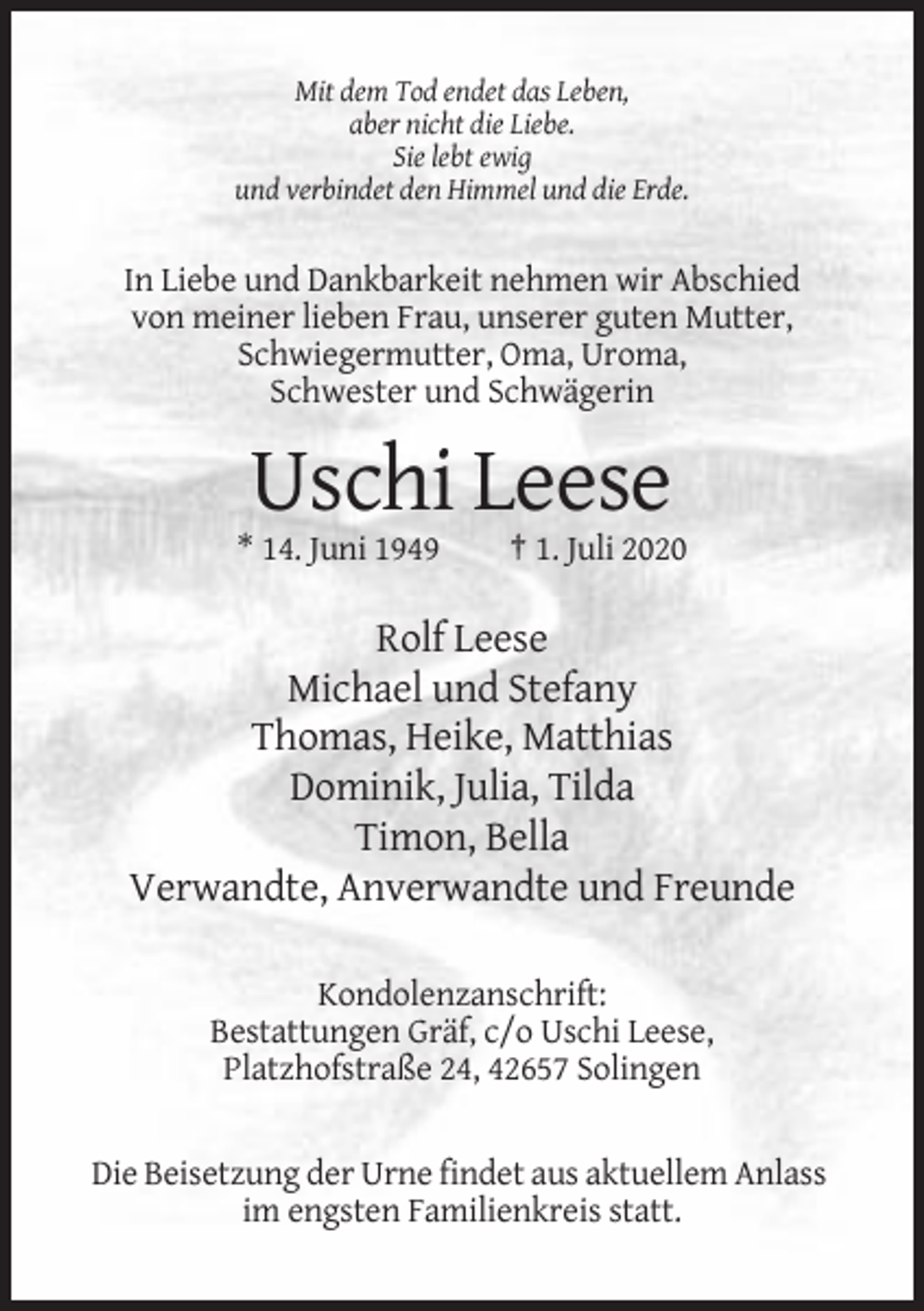 <p>Mit dem Tod endet das Leben,<br />aber nicht die Liebe.<br />Sie lebt ewig<br />und verbindet den Himmel und die Erde.</p><p>In Liebe und Dankbarkeit nehmen wir Abschied<br />von meiner lieben Frau, unserer guten Mutter,<br />Schwiegermutter, Oma, Uroma,<br />Schwester und Schwägerin</p><p>Uschi Leese<br />* 14. Juni 1949</p><p>† 1. Juli 2020</p><p>Rolf Leese<br />Michael und Stefany<br />Thomas, Heike, Matthias<br />Dominik, Julia, Tilda<br />Timon, Bella<br />Verwandte, Anverwandte und Freunde<br />Kondolenzanschrift:<br />Bestattungen Gräf, c/o Uschi Leese,<br />Platzhofstraße 24, 42657 Solingen</p><p>Die Beisetzung der Urne findet aus aktuellem Anlass<br />im engsten Familienkreis statt.</p>