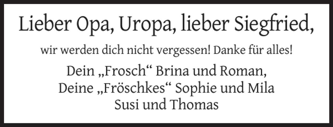 <p>Lieber Opa, Uropa, lieber Siegfried,<br />wir werden dich nicht vergessen! Danke für alles!</p><p>Dein „Frosch“ Brina und Roman,<br />Deine „Fröschkes“ Sophie und Mila<br />Susi und Thomas</p>