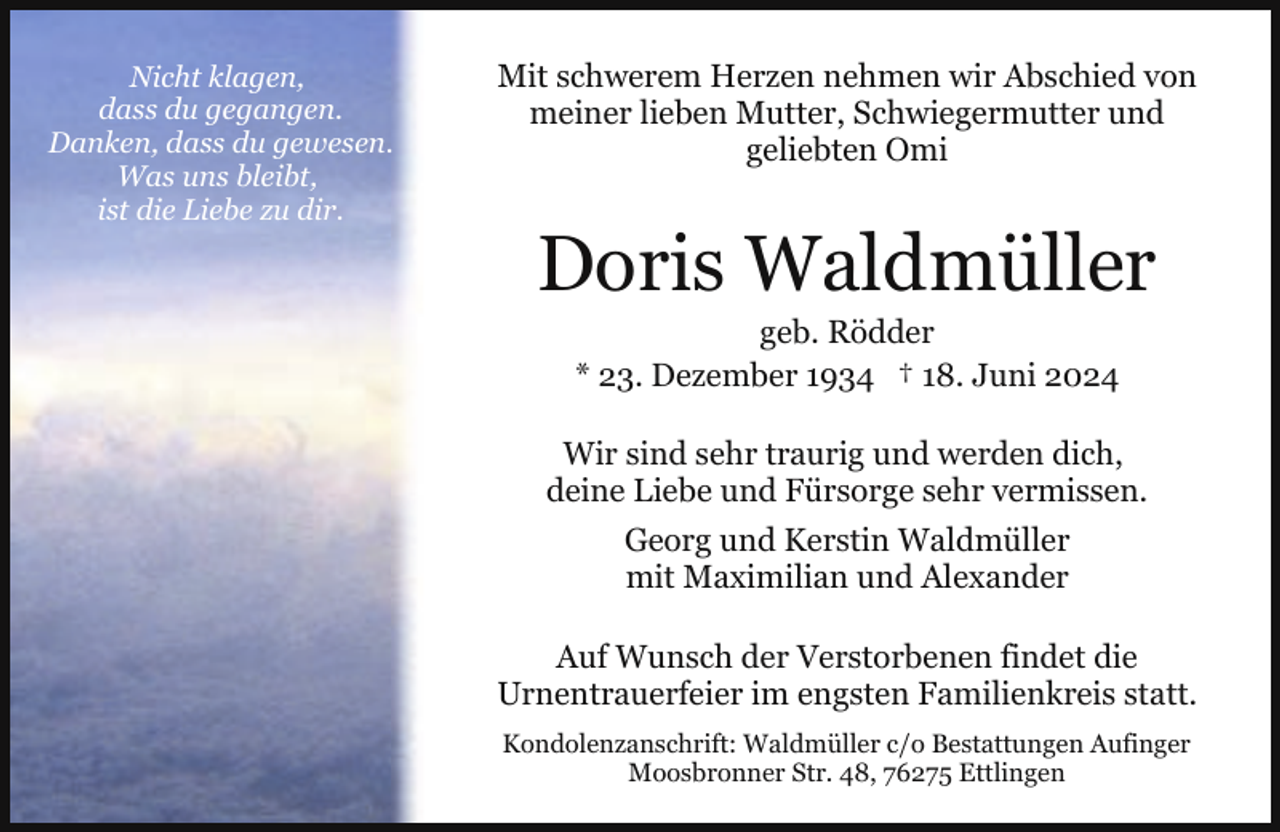 <p>Nicht klagen,<br />dass du gegangen.<br />Danken, dass du gewesen..<br />Was uns bleibt,<br />ist die Liebe zu dir.</p><p>Mit schwerem Herzen nehmen wir Abschied von<br />meiner lieben Mutter, Schwiegermutter und<br />geliebten Omi</p><p>Doris Waldmüller<br />geb. Rödder<br />* 23. Dezember 1934 † 18. Juni 2024</p><p>Wir sind sehr traurig und werden dich,<br />deine Liebe und Fürsorge sehr vermissen.<br />Georg und Kerstin Waldmüller<br />mit Maximilian und Alexander<br />Auf Wunsch der Verstorbenen findet die<br />Urnentrauerfeier im engsten Familienkreis statt.<br />Kondolenzanschrift: Waldmüller c/o Bestattungen Aufinger<br />Moosbronner Str. 48, 76275 Ettlingen</p>