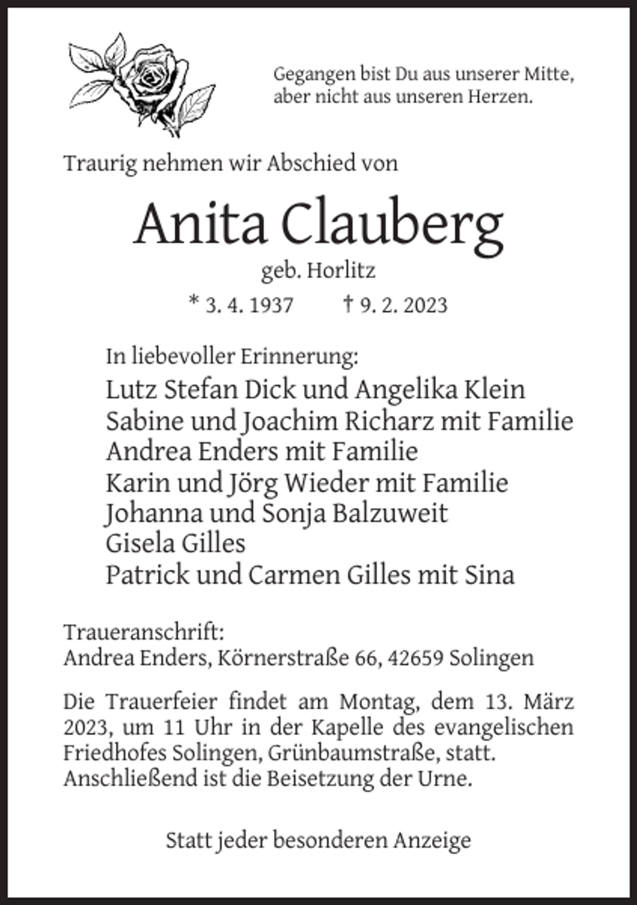 <p>Gegangen bist Du aus unserer Mitte,<br />aber nicht aus unseren Herzen.</p><p>Traurig nehmen wir Abschied von</p><p>Anita Clauberg<br />geb. Horlitz<br />* 3. 4. 1937<br />† 9. 2. 2023<br />In liebevoller Erinnerung:</p><p>Lutz Stefan Dick und Angelika Klein<br />Sabine und Joachim Richarz mit Familie<br />Andrea Enders mit Familie<br />Karin und Jörg Wieder mit Familie<br />Johanna und Sonja Balzuweit<br />Gisela Gilles<br />Patrick und Carmen Gilles mit Sina<br />Traueranschrift:<br />Andrea Enders, Körnerstraße 66, 42659 Solingen<br />Die Trauerfeier findet am Montag, dem 13. März<br />2023, um 11 Uhr in der Kapelle des evangelischen<br />Friedhofes Solingen, Grünbaumstraße, statt.<br />Anschließend ist die Beisetzung der Urne.<br />Statt jeder besonderen Anzeige</p>