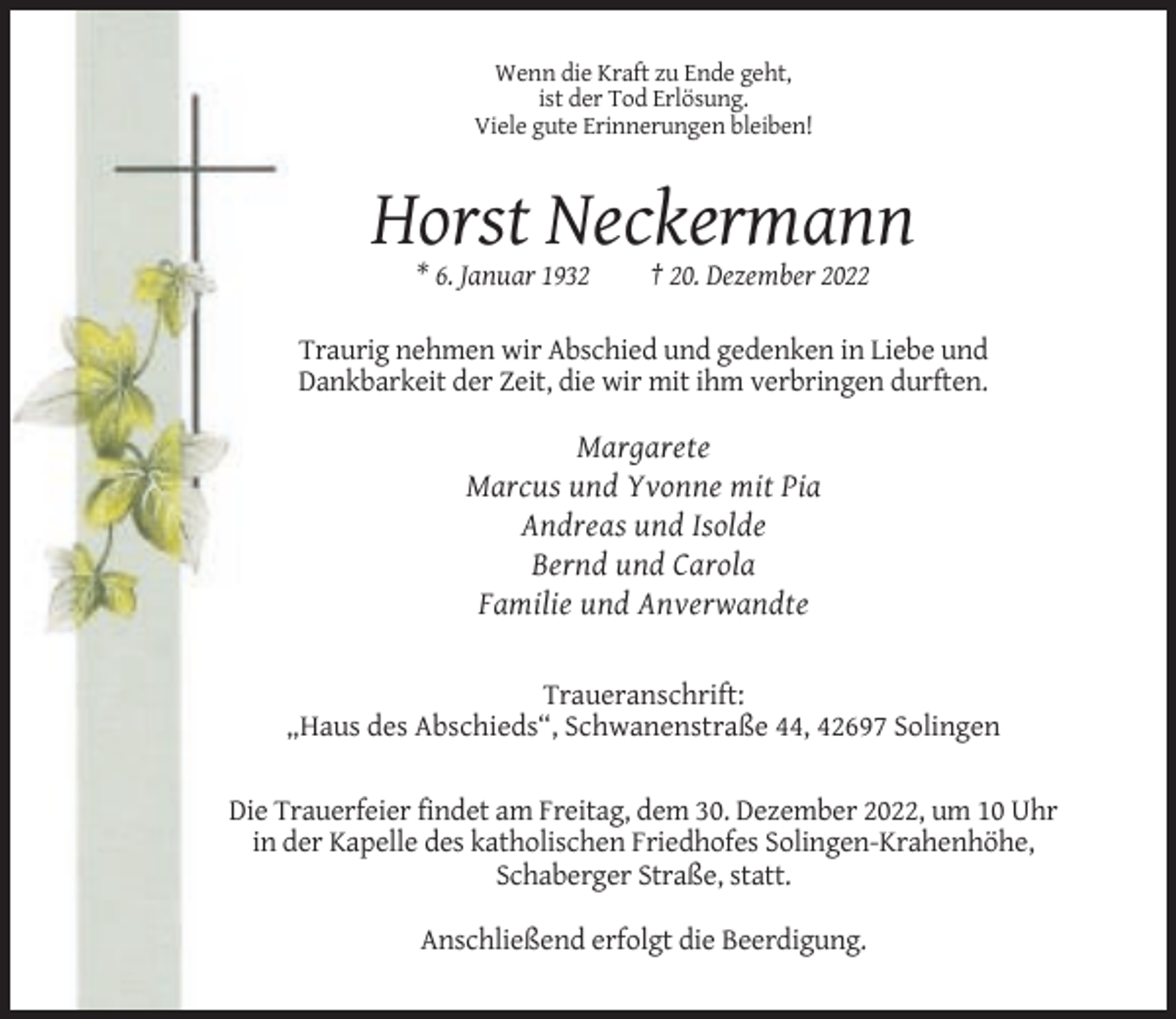 <p>Wenn die Kraft zu Ende geht,<br />ist der Tod Erlösung.<br />Viele gute Erinnerungen bleiben!</p><p>Horst Neckermann<br />* 6. Januar 1932</p><p>† 20. Dezember 2022</p><p>Traurig nehmen wir Abschied und gedenken in Liebe und<br />Dankbarkeit der Zeit, die wir mit ihm verbringen durften.</p><p>Margarete<br />Marcus und Yvonne mit Pia<br />Andreas und Isolde<br />Bernd und Carola<br />Familie und Anverwandte</p><p>Traueranschrift:<br />„Haus des Abschieds“, Schwanenstraße 44, 42697 Solingen<br />Die Trauerfeier findet am Freitag, dem 30. Dezember 2022, um 10 Uhr<br />in der Kapelle des katholischen Friedhofes Solingen-Krahenhöhe,<br />Schaberger Straße, statt.<br />Anschließend erfolgt die Beerdigung.</p>