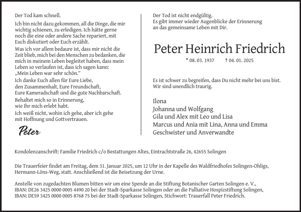 <p>Der Tod kam schnell.<br />Ich bin nicht dazu gekommen, all die Dinge, die mir<br />wichtig schienen, zu erledigen. Ich hätte gerne<br />noch die eine oder andere Sache repariert, mit<br />Euch diskutiert oder Euch erzählt.<br />Was ich vor allem bedaure ist, dass mir nicht die<br />Zeit blieb, mich bei den Menschen zu bedanken, die<br />mich in meinem Leben begleitet haben, dass mein<br />Leben so verlaufen ist, dass ich sagen kann:<br />„Mein Leben war sehr schön.“<br />Ich danke Euch allen für Eure Liebe,<br />den Zusammenhalt, Eure Freundschaft,<br />Eure Kameradschaft und die gute Nachbarschaft.<br />Behaltet mich so in Erinnerung,<br />wie Ihr mich erlebt habt.<br />Ich weiß nicht, wohin ich gehe, aber ich gehe<br />mit Hoffnung und Gottvertrauen.</p><p>Der Tod ist nicht endgültig.<br />Es gibt immer wieder Augenblicke der Erinnerung<br />an das gemeinsame Leben mit Dir.</p><p>Peter Heinrich Friedrich<br />* 08. 03. 1937</p><p>† 04. 01. 2025</p><p>Es ist schwer zu begreifen, dass Du nicht mehr bei uns bist.<br />Wir sind unendlich traurig.</p><p>Ilona<br />Johanna und Wolfgang<br />Gila und Alex mit Leo und Lisa<br />Marcus und Ania mit Lina, Anna und Emma<br />Geschwister und Anverwandte</p><p>Kondolenzanschrift: Familie Friedrich c/o Bestattungen Altes, Eintrachtstraße 26, 42655 Solingen<br />Die Trauerfeier findet am Freitag, dem 31. Januar 2025, um 12 Uhr in der Kapelle des Waldfriedhofes Solingen-Ohligs,<br />Hermann-Löns-Weg, statt. Anschließend ist die Beisetzung der Urne.<br />Anstelle von zugedachten Blumen bitten wir um eine Spende an die Stiftung Botanischer Garten Solingen e. V.,<br />IBAN: DE26 3425 05 4490 20 bei der Stadt-Sparkasse Solingen oder an die Palliative Hospizstiftung Solingen,<br />IBAN: DE59 3425 05 8768 75 bei der Stadt-Sparkasse Solingen, Stichwort: Trauerfall Peter Friedrich.</p>