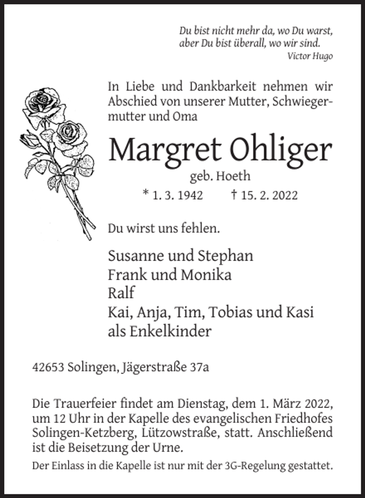 <p>Du bist nicht mehr da, wo Du warst,<br />aber Du bist überall, wo wir sind.<br />Victor Hugo</p><p>In Liebe und Dankbarkeit nehmen wir<br />Abschied von unserer Mutter, Schwiegermutter und Oma</p><p>Margret Ohliger<br />geb. Hoeth<br />* 1. 3. 1942<br />† 15. 2. 2022<br />Du wirst uns fehlen.</p><p>Susanne und Stephan<br />Frank und Monika<br />Ralf<br />Kai, Anja, Tim, Tobias und Kasi<br />als Enkelkinder<br />42653 Solingen, Jägerstraße 37a<br />Die Trauerfeier findet am Dienstag, dem 1. März 2022,<br />um 12 Uhr in der Kapelle des evangelischen Friedhofes<br />Solingen-Ketzberg, Lützowstraße, statt. Anschließend<br />ist die Beisetzung der Urne.<br />Der Einlass in die Kapelle ist nur mit der 3G-Regelung gestattet.</p>