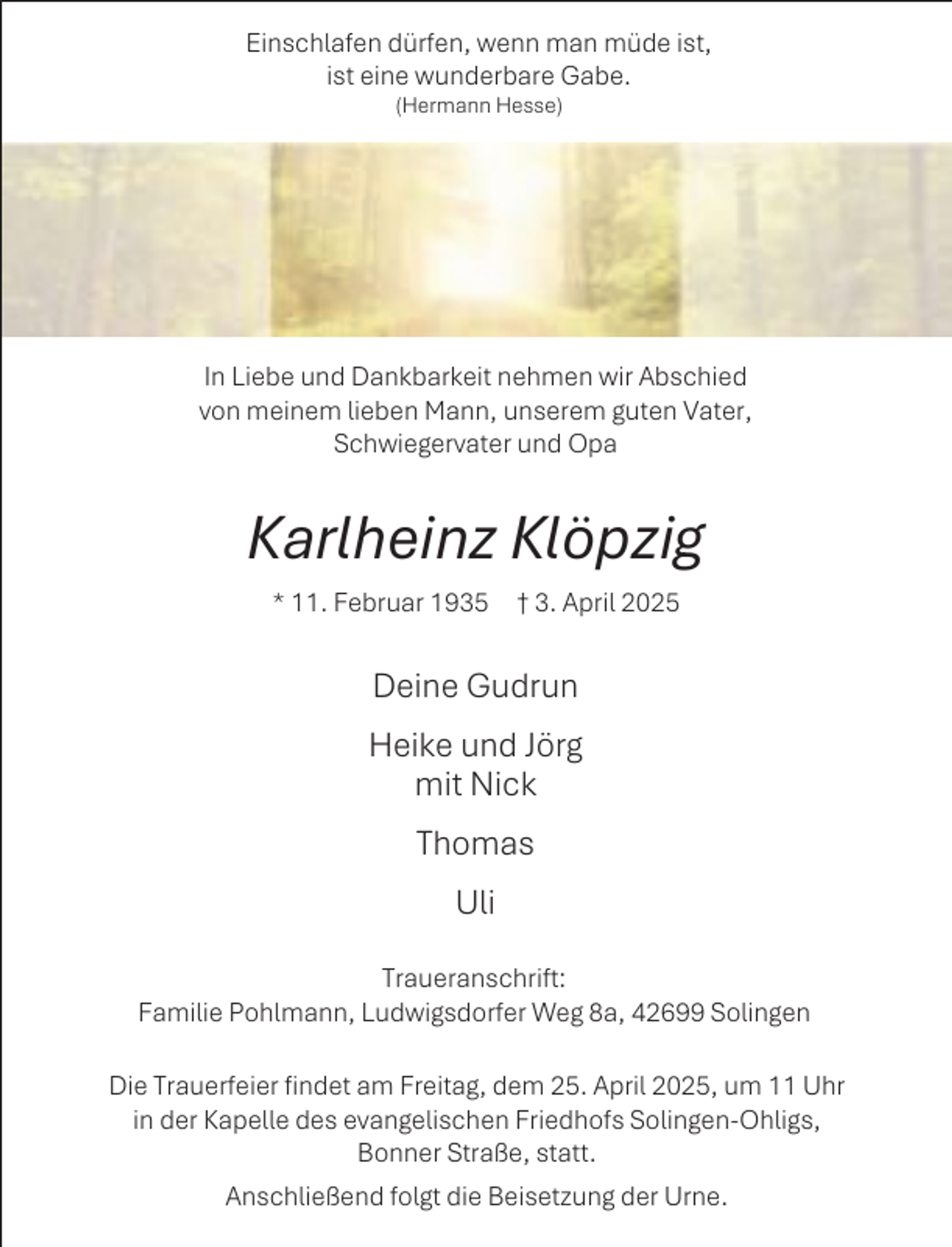 <p>Einschlafen dürfen, wenn man müde ist,<br />ist eine wunderbare Gabe.<br />(Hermann Hesse)</p><p>In Liebe und Dankbarkeit nehmen wir Abschied<br />von meinem lieben Mann, unserem guten Vater,<br />Schwiegervater und Opa</p><p>Karlheinz Klöpzig<br />* 11. Februar 1935 † 3. April 2025</p><p>Deine Gudrun<br />Heike und Jörg<br />mit Nick<br />Thomas<br />Uli<br />Traueranschrift:<br />Familie Pohlmann, Ludwigsdorfer Weg 8a, 42699 Solingen<br />Die Trauerfeier findet am Freitag, dem 25. April 2025, um 11 Uhr<br />in der Kapelle des evangelischen Friedhofs Solingen-Ohligs,<br />Bonner Straße, statt.<br />Anschließend folgt die Beisetzung der Urne.</p>