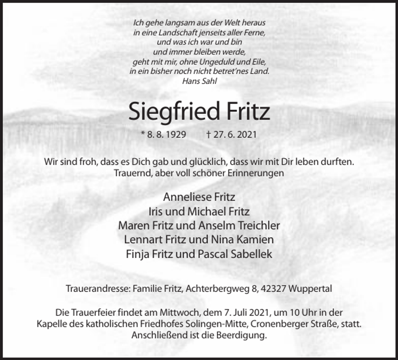 <p>Ich gehe langsam aus der Welt heraus<br />in eine Landschaft jenseits aller Ferne,<br />und was ich war und bin<br />und immer bleiben werde,<br />geht mit mir, ohne Ungeduld und Eile,<br />in ein bisher noch nicht betret’nes Land.<br />Hans Sahl</p><p>Siegfried Fritz<br />* 8. 8. 1929</p><p>† 27. 6. 2021</p><p>Wir sind froh, dass es Dich gab und glücklich, dass wir mit Dir leben durften.<br />Trauernd, aber voll schöner Erinnerungen</p><p>Anneliese Fritz<br />Iris und Michael Fritz<br />Maren Fritz und Anselm Treichler<br />Lennart Fritz und Nina Kamien<br />Finja Fritz und Pascal Sabellek<br />Trauerandresse: Familie Fritz, Achterbergweg 8, 42327 Wuppertal<br />Die Trauerfeier findet am Mittwoch, dem 7. Juli 2021, um 10 Uhr in der<br />Kapelle des katholischen Friedhofes Solingen-Mitte, Cronenberger Straße, statt.<br />Anschließend ist die Beerdigung.</p>