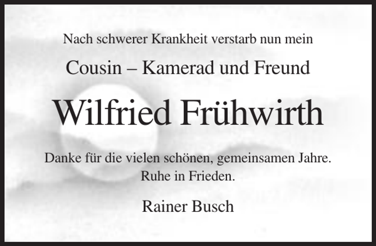 <p>Nach schwerer Krankheit verstarb nun mein</p><p>Cousin – Kamerad und Freund</p><p>Wilfried Frühwirth<br />Danke für die vielen schönen, gemeinsamen Jahre.<br />Ruhe in Frieden.</p><p>Rainer Busch</p>