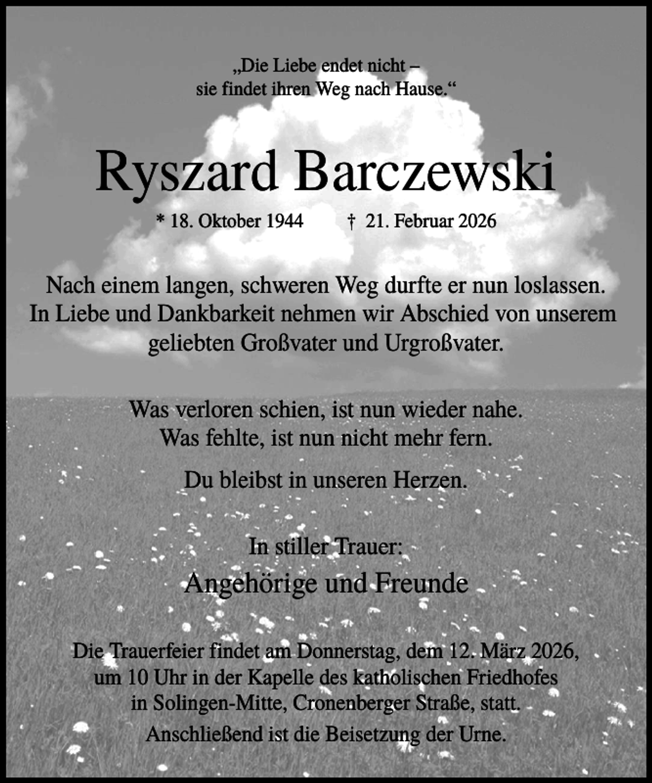 <p>„Die Liebe endet nicht –<br />sie findet ihren Weg nach Hause.“</p><p>Ryszard Barczewski<br />* 18. Oktober 1944</p><p>† 21. Februar 2026</p><p>Nach einem langen, schweren Weg durfte er nun loslassen.<br />In Liebe und Dankbarkeit nehmen wir Abschied von unserem<br />geliebten Großvater und Urgroßvater.<br />Was verloren schien, ist nun wieder nahe.<br />Was fehlte, ist nun nicht mehr fern.<br />Du bleibst in unseren Herzen.<br />In stiller Trauer:</p><p>Angehörige und Freunde<br />Die Trauerfeier findet am Donnerstag, dem 12. März 2026,<br />um 10 Uhr in der Kapelle des katholischen Friedhofes<br />in Solingen-Mitte, Cronenberger Straße, statt.<br />Anschließend ist die Beisetzung der Urne.</p>