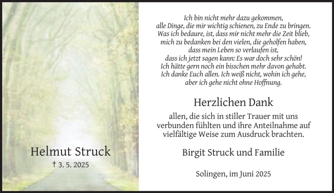 <p>Ich bin nicht mehr dazu gekommen,<br />alle Dinge, die mir wichtig schienen, zu Ende zu bringen.<br />Was ich bedaure, ist, dass mir nicht mehr die Zeit blieb,<br />mich zu bedanken bei den vielen, die geholfen haben,<br />dass mein Leben so verlaufen ist,<br />dass ich jetzt sagen kann: Es war doch sehr schön!<br />Ich hätte gern noch ein bisschen mehr davon gehabt.<br />Ich danke Euch allen. Ich weiß nicht, wohin ich gehe,<br />aber ich gehe nicht ohne Hoffnung.</p><p>Herzlichen Dank<br />allen, die sich in stiller Trauer mit uns<br />verbunden fühlten und ihre Anteilnahme auf<br />vielfältige Weise zum Ausdruck brachten.</p><p>Helmut Struck</p><p>Birgit Struck und Familie</p><p>† 3. 5. 2025<br />Solingen, im Juni 2025</p>