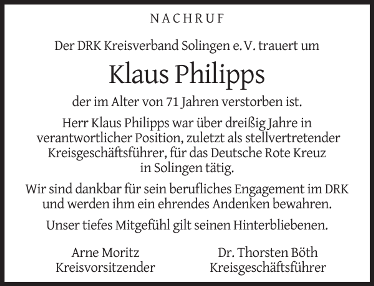 <p>NACHRUF<br />Der DRK Kreisverband Solingen e.V. trauert um</p><p>Klaus Philipps</p><p>der im Alter von 71 Jahren verstorben ist.<br />Herr Klaus Philipps war über dreißig Jahre in<br />verantwortlicher Position, zuletzt als stellvertretender<br />Kreisgeschäftsführer, für das Deutsche Rote Kreuz<br />in Solingen tätig.<br />Wir sind dankbar für sein beruﬂiches Engagement im DRK<br />und werden ihm ein ehrendes Andenken bewahren.<br />Unser tiefes Mitgefühl gilt seinen Hinterbliebenen.<br />Arne Moritz<br />Kreisvorsitzender</p><p>Dr. Thorsten Böth<br />Kreisgeschäftsführer</p>