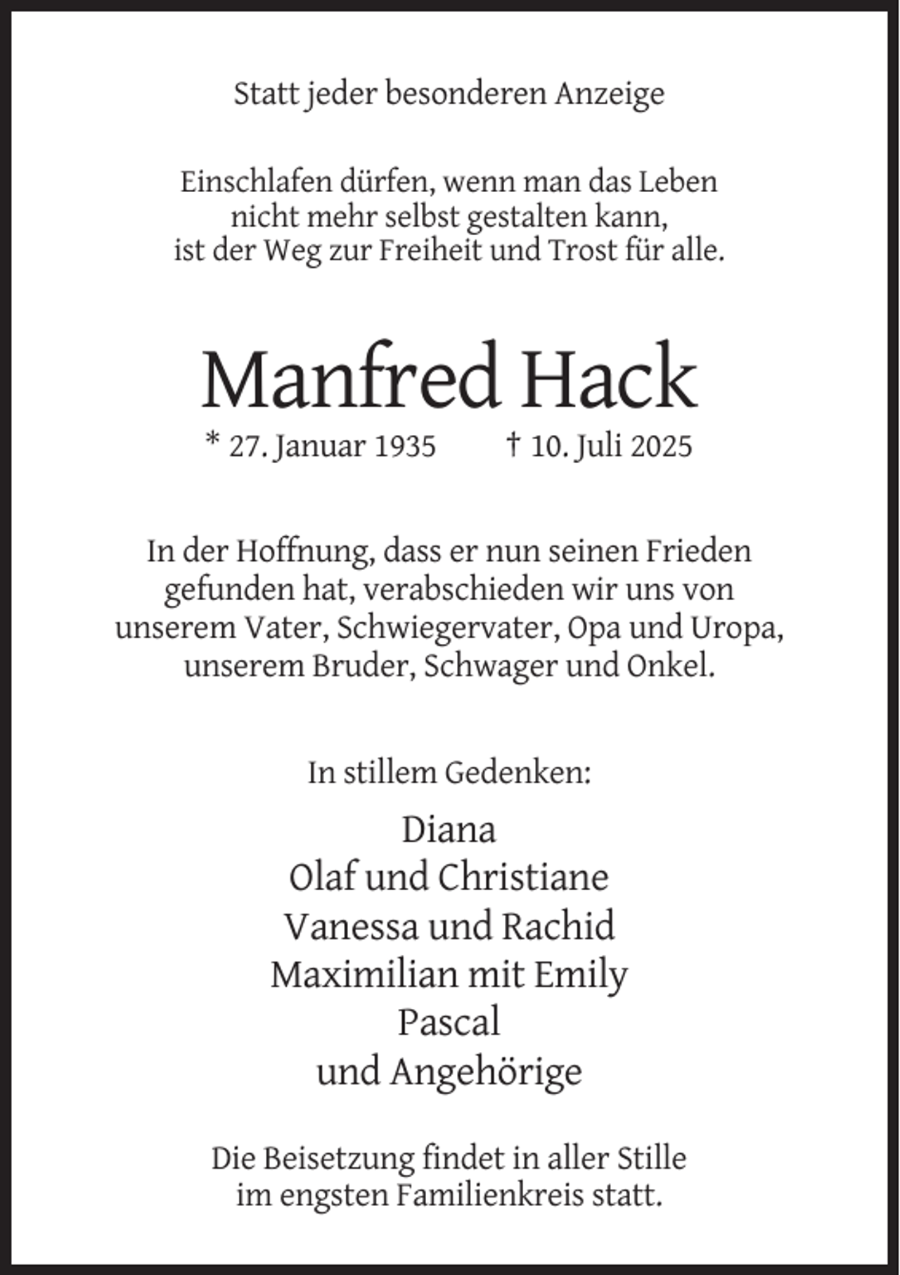 <p>Statt jeder besonderen Anzeige<br />Einschlafen dürfen, wenn man das Leben<br />nicht mehr selbst gestalten kann,<br />ist der Weg zur Freiheit und Trost für alle.</p><p>Manfred Hack<br />* 27. Januar 1935</p><p>† 10. Juli 2025</p><p>In der Hoffnung, dass er nun seinen Frieden<br />gefunden hat, verabschieden wir uns von<br />unserem Vater, Schwiegervater, Opa und Uropa,<br />unserem Bruder, Schwager und Onkel.</p><p>In stillem Gedenken:</p><p>Diana<br />Olaf und Christiane<br />Vanessa und Rachid<br />Maximilian mit Emily<br />Pascal<br />und Angehörige<br />Die Beisetzung findet in aller Stille<br />im engsten Familienkreis statt.</p>