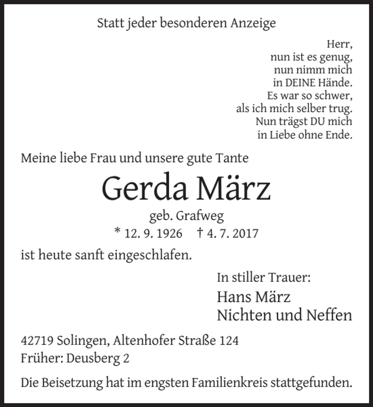 <p>Statt jeder besonderen Anzeige<br />Herr,<br />nun ist es genug,<br />nun nimm mich<br />in DEINE Hände.<br />Es war so schwer,<br />als ich mich selber trug.<br />Nun trägst
 DU mich<br />in Liebe ohne Ende.</p><p>Meine liebe Frau und unsere gute Tante</p><p>Gerda März<br />geb. Grafweg<br />* 12. 9. 1926 † 4. 7. 2017<br />ist heute sanft eingeschlafen.<!--filtered-->In stiller Trauer:</p><p>Hans März<br />Nichten und Neffen<br />42719 Solingen, Altenhofer Straße 124<br />Früher: Deusberg 2<br />Die Beisetzung hat im engsten Familienkreis
 stattgefunden.</p>