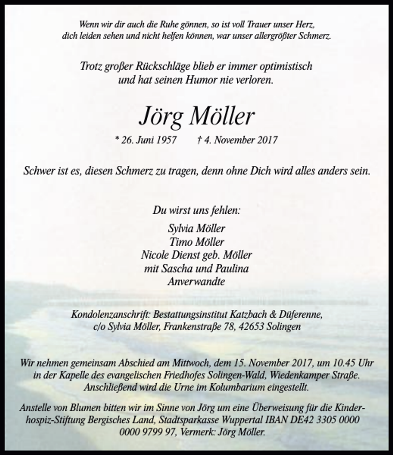 <p>Wenn wir dir auch die Ruhe gönnen, so ist voll Trauer unser Herz,<br />dich leiden sehen und nicht helfen können, war unser allergrößter Schmerz.</p><p>Trotz großer Rückschläge blieb er immer optimistisch<br />und hat seinen Humor nie verloren.</p><p>Jörg Möller<br />* 26. Juni 1957</p><p>† 4. November 2017</p><p>Schwer ist es, diesen Schmerz zu tragen, denn ohne Dich wird alles anders sein.<br />Du wirst uns fehlen:<br />Sylvia Möller<br />Timo Möller<br />Nicole Dienst geb. Möller<br />mit Sascha und Paulina<br />Anverwandte<br />Kondolenzanschrift: Bestattungsinstitut Katzbach &amp; Düferenne,<br />c/o Sylvia Möller, Frankenstraße 78, 42653 Solingen<br />Wir nehmen gemeinsam Abschied am Mittwoch, dem 15. November 2017, um 10.45 Uhr<br />in der Kapelle des evangelischen Friedhofes Solingen-Wald, Wiedenkamper Straße.<br />Anschließend wird die Urne im Kolumbarium eingestellt.<br />Anstelle von Blumen bitten wir im Sinne von Jörg um eine Überweisung für die Kinderhospiz-Stiftung Bergisches Land, Stadtsparkasse Wuppertal IBAN DE42 3305 9797, Vermerk: Jörg Möller.</p>