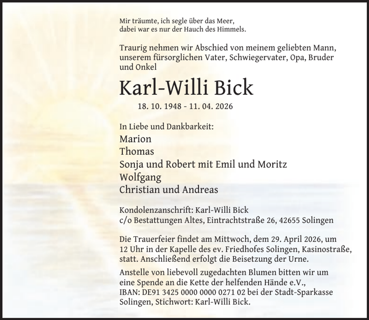 <p>Mir träumte, ich segle über das Meer,<br />dabei war es nur der Hauch des Himmels.</p><p>Traurig nehmen wir Abschied von meinem geliebten Mann,<br />unserem fürsorglichen Vater, Schwiegervater, Opa, Bruder<br />und Onkel</p><p>Karl-Willi Bick<br />18. 10. 1948 - 11. 04. 2026</p><p>In Liebe und Dankbarkeit:</p><p>Marion<br />Thomas<br />Sonja und Robert mit Emil und Moritz<br />Wolfgang<br />Christian und Andreas<br />Kondolenzanschrift: Karl-Willi Bick<br />c/o Bestattungen Altes, Eintrachtstraße 26, 42655 Solingen<br />Die Trauerfeier findet am Mittwoch, dem 29. April 2026, um<br />12 Uhr in der Kapelle des ev. Friedhofes Solingen, Kasinostraße,<br />statt. Anschließend erfolgt die Beisetzung der Urne.<br />Anstelle von liebevoll zugedachten Blumen bitten wir um<br />eine Spende an die Kette der helfenden Hände e.V.,<br />IBAN: DE91 3425 0271 02 bei der Stadt-Sparkasse<br />Solingen, Stichwort: Karl-Willi Bick.</p>