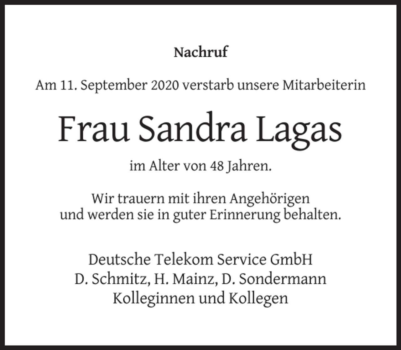 <p>Nachruf<br />Am 11. September 2020 verstarb unsere Mitarbeiterin</p><p>Frau Sandra Lagas<br />im Alter von 48 Jahren.<br />Wir trauern mit ihren Angehörigen<br />und werden sie in guter Erinnerung behalten.</p><p>Deutsche Telekom Service GmbH<br />D. Schmitz, H. Mainz, D. Sondermann<br />Kolleginnen und Kollegen</p>