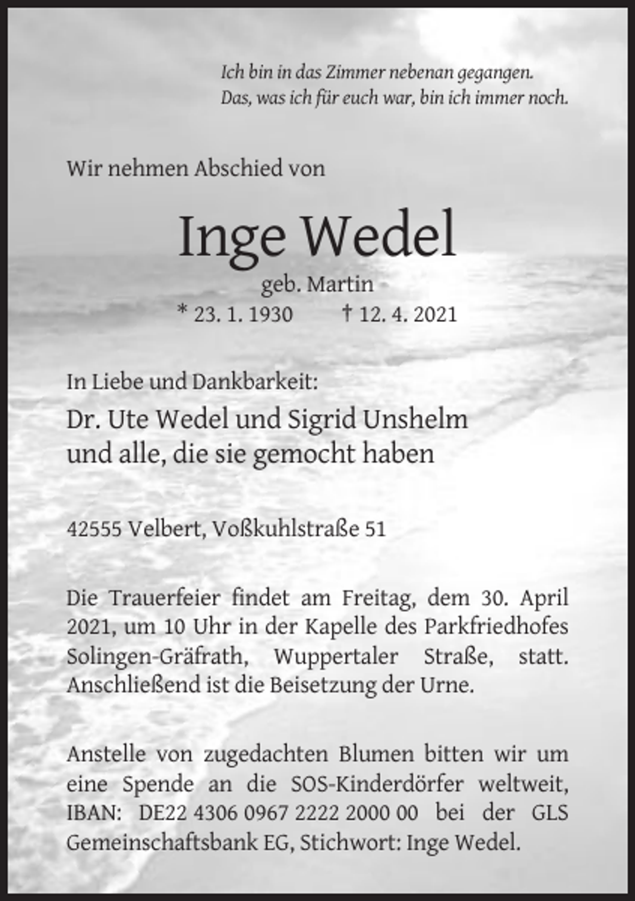 <p>Ich bin in das Zimmer nebenan gegangen.<br />Das, was ich für euch war, bin ich immer noch.</p><p>Wir nehmen Abschied von</p><p>Inge Wedel<br />geb. Martin<br />* 23. 1. 1930<br />† 12. 4. 2021<br />In Liebe und Dankbarkeit:</p><p>Dr. Ute Wedel und Sigrid Unshelm<br />und alle, die sie gemocht haben<br />42555 Velbert, Voßkuhlstraße 51<br />Die Trauerfeier findet am Freitag, dem 30. April<br />2021, um 10 Uhr in der Kapelle des Parkfriedhofes<br />Solingen-Gräfrath, Wuppertaler Straße, statt.<br />Anschließend ist die Beisetzung der Urne.<br />Anstelle von zugedachten Blumen bitten wir um<br />eine Spende an die SOS-Kinderdörfer weltweit,<br />IBAN: DE22 4306 0967 2220 bei der GLS<br />Gemeinschaftsbank EG, Stichwort: Inge Wedel.</p>