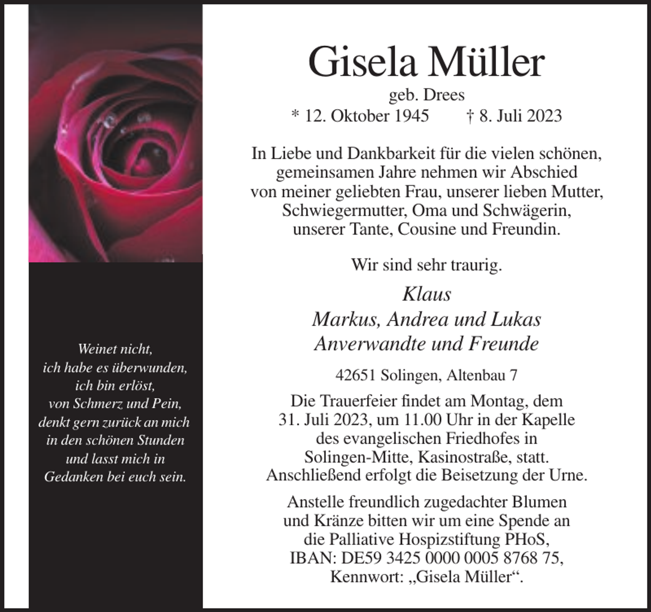 <p>Gisela Müller<br />geb. Drees<br />* 12. Oktober 1945<br />† 8. Juli 2023<br />In Liebe und Dankbarkeit für die vielen schönen,<br />gemeinsamen Jahre nehmen wir Abschied<br />von meiner geliebten Frau, unserer lieben Mutter,<br />Schwiegermutter, Oma und Schwägerin,<br />unserer Tante, Cousine und Freundin.<br />Wir sind sehr traurig.</p><p>Weinet nicht,<br />ich habe es überwunden,<br />ich bin erlöst,<br />von Schmerz und Pein,<br />denkt gern zurück an mich<br />in den schönen Stunden<br />und lasst mich in<br />Gedanken bei euch sein.</p><p>Klaus<br />Markus, Andrea und Lukas<br />Anverwandte und Freunde<br />42651 Solingen, Altenbau 7</p><p>Die Trauerfeier findet am Montag, dem<br />31. Juli 2023, um 11.00 Uhr in der Kapelle<br />des evangelischen Friedhofes in<br />Solingen-Mitte, Kasinostraße, statt.<br />Anschließend erfolgt die Beisetzung der Urne.<br />Anstelle freundlich zugedachter Blumen<br />und Kränze bitten wir um eine Spende an<br />die Palliative Hospizstiftung PHoS,<br />IBAN: DE59 3425 05 8768 75,<br />Kennwort: „Gisela Müller“.</p>