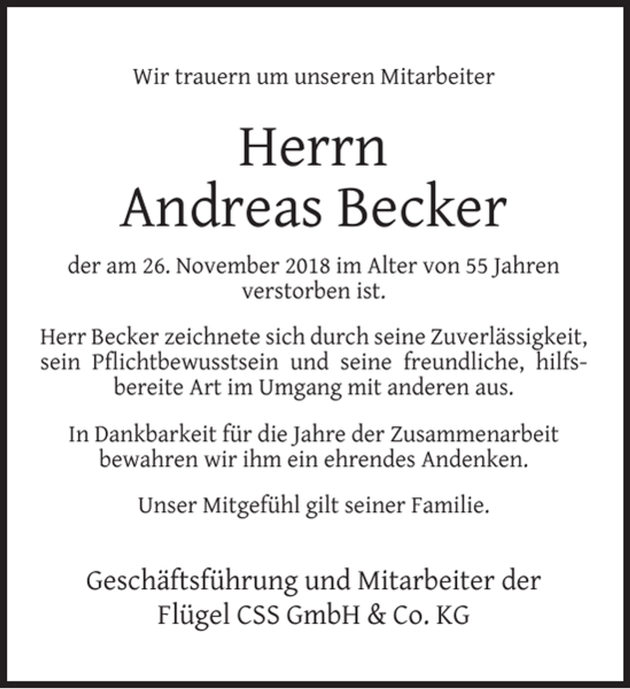<p>Wir trauern um unseren Mitarbeiter</p><p>Herrn<br />Andreas Becker<br />der am 26. November 2018 im Alter von 55 Jahren<br />verstorben ist.<br />Herr Becker zeichnete sich durch seine Zuverlässigkeit,<br />sein Pﬂichtbewusstsein und seine freundliche, hilfsbereite Art im Umgang mit anderen aus.<br />In Dankbarkeit für die Jahre der Zusammenarbeit<br />bewahren wir ihm ein ehrendes Andenken.<br />Unser Mitgefühl gilt seiner Familie.</p><p>Geschäftsführung und Mitarbeiter der<br />Flügel CSS GmbH &amp; Co. KG</p>
