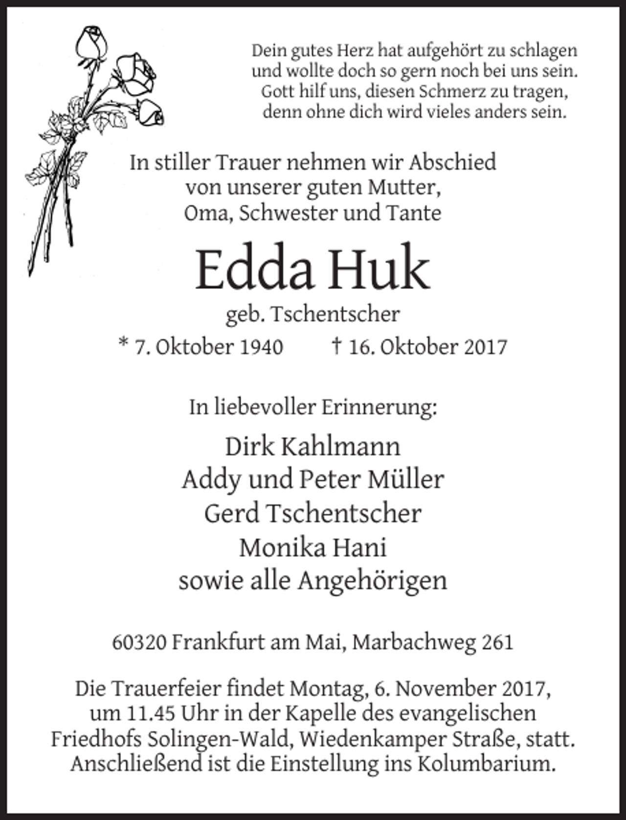 <p>Dein gutes Herz hat aufgehört zu schlagen<br />und wollte doch so gern noch bei uns sein.<br />Gott hilf uns, diesen Schmerz zu tragen,<br />denn ohne dich wird vieles anders sein.</p><p>In stiller Trauer nehmen wir Abschied<br />von unserer guten Mutter,<br />Oma, Schwester und Tante</p><p>Edda Huk<br />geb. Tschentscher<br />* 7. Oktober 1940<br />† 16. Oktober 2017<br />In liebevoller Erinnerung:</p><p>Dirk Kahlmann<br />Addy und Peter Müller<br />Gerd Tschentscher<br />Monika Hani<br />sowie alle Angehörigen<br />60320 Frankfurt am Mai, Marbachweg 261<br />Die Trauerfeier findet Montag, 6. November 2017,<br />um 11.45 Uhr in der Kapelle des evangelischen<br />Friedhofs Solingen-Wald, Wiedenkamper Straße, statt.<br />Anschließend ist die Einstellung ins Kolumbarium.</p>