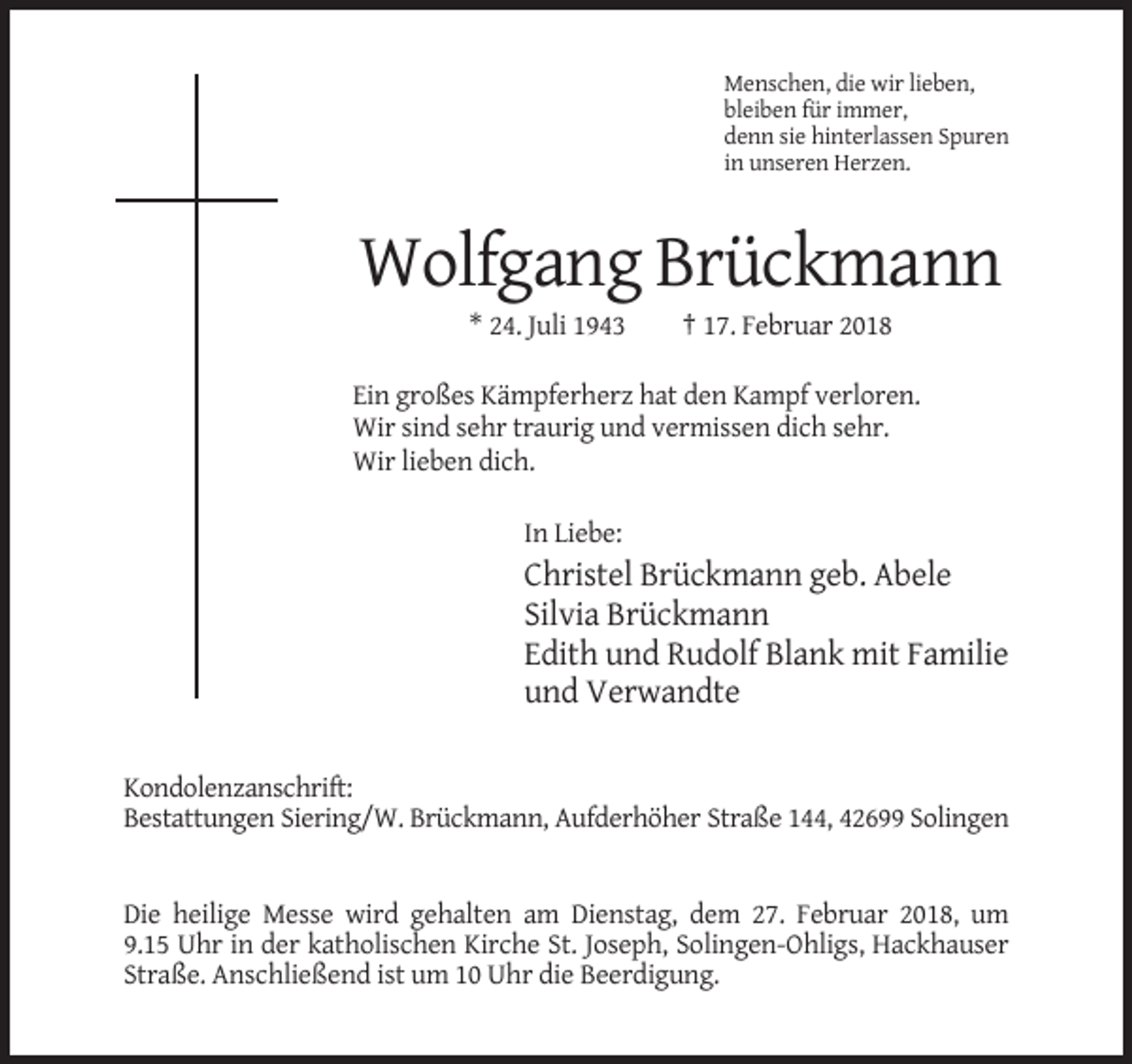 <p>Menschen, die wir lieben,<br />bleiben für immer,<br />denn sie hinterlassen Spuren<br />in unseren Herzen.</p><p>Wolfgang Brückmann<br />* 24. Juli 1943</p><p>† 17. Februar 2018</p><p>Ein großes Kämpferherz hat den Kampf verloren.<br />Wir sind sehr traurig und vermissen dich sehr.<br />Wir lieben dich.<br />In Liebe:</p><p>Christel Brückmann geb. Abele<br />Silvia Brückmann<br />Edith und Rudolf Blank mit Familie<br />und Verwandte<br />Kondolenzanschrift:<br />Bestattungen Siering/W. Brückmann, Aufderhöher Straße 144, 42699 Solingen</p><p>Die heilige Messe wird gehalten am Dienstag, dem 27. Februar 2018, um<br />9.15 Uhr in der katholischen Kirche St. Joseph, Solingen-Ohligs, Hackhauser<br />Straße. Anschließend ist um 10 Uhr die Beerdigung.</p>