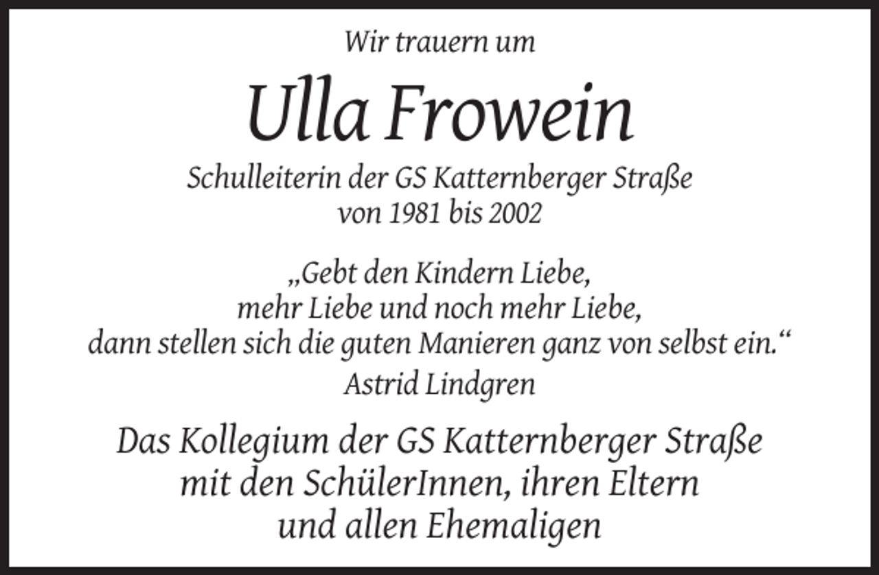 <p>Wir trauern um</p><p>Ulla Frowein<br />Schulleiterin der GS Katternberger Straße<br />von 1981 bis 2002<br />„Gebt den Kindern Liebe,<br />mehr Liebe und noch mehr Liebe,<br />dann stellen sich die guten Manieren ganz von selbst ein.“<br />Astrid Lindgren</p><p>Das Kollegium der GS Katternberger Straße<br />mit den SchülerInnen, ihren Eltern<br />und allen Ehemaligen</p>