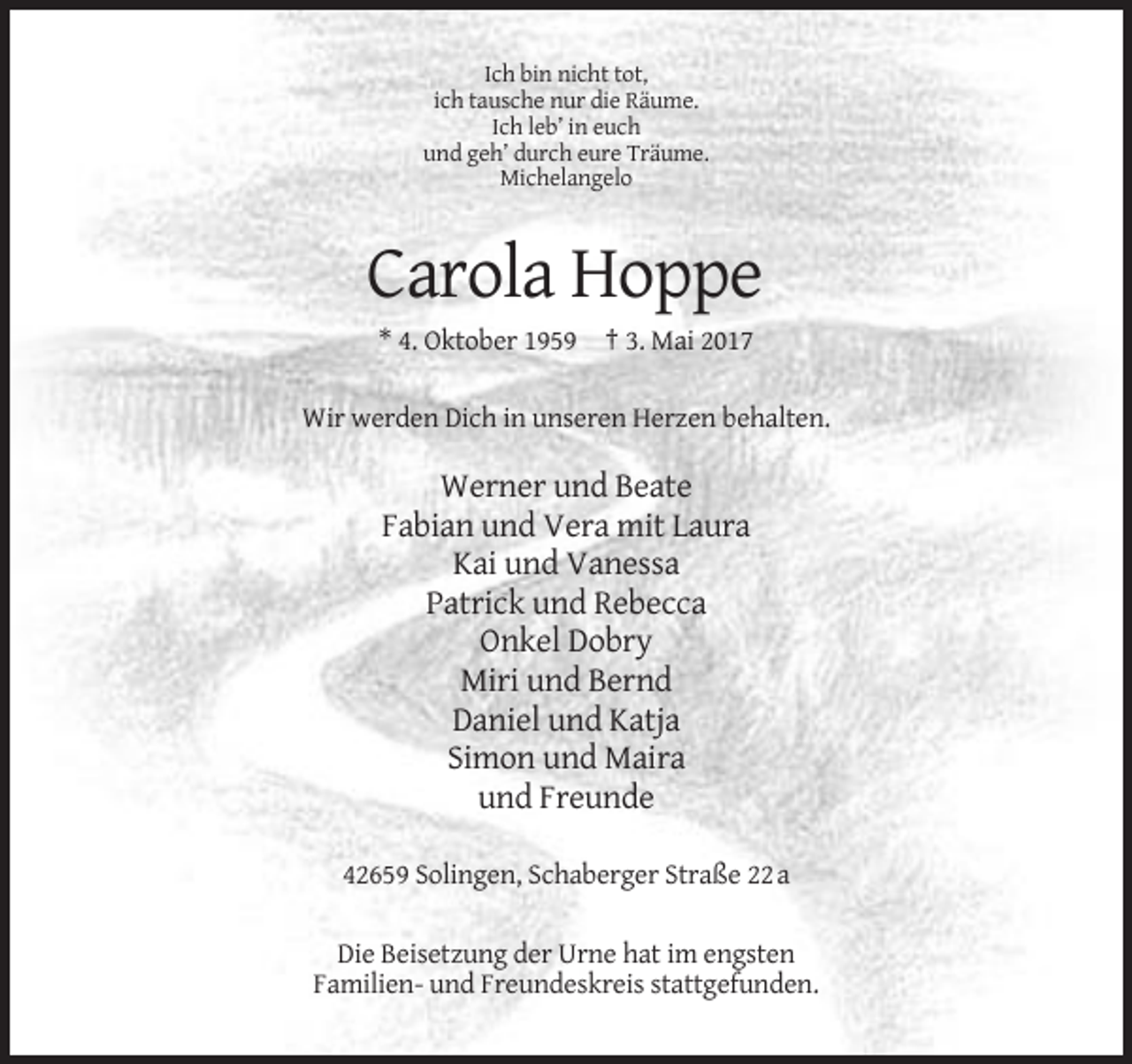 <p>Ich bin nicht tot,<br />ich tausche nur die Räume.<br />Ich leb’ in euch<br />und geh’ durch eure Träume.<br />Michelangelo</p><p>Carola Hoppe<br />* 4. Oktober 1959 † 3. Mai 2017<br />Wir werden Dich in unseren Herzen behalten.</p><p>Werner und Beate<br />Fabian und Vera mit Laura<br />Kai und Vanessa<br />Patrick und Rebecca<br />Onkel Dobry<br />Miri und Bernd<br />Daniel und Katja<br />Simon und Maira<br />und Freunde<br />42659 Solingen, Schaberger Straße 22 a<br />Die Beisetzung der Urne hat im engsten<br />Familien- und Freundeskreis stattgefunden.</p>