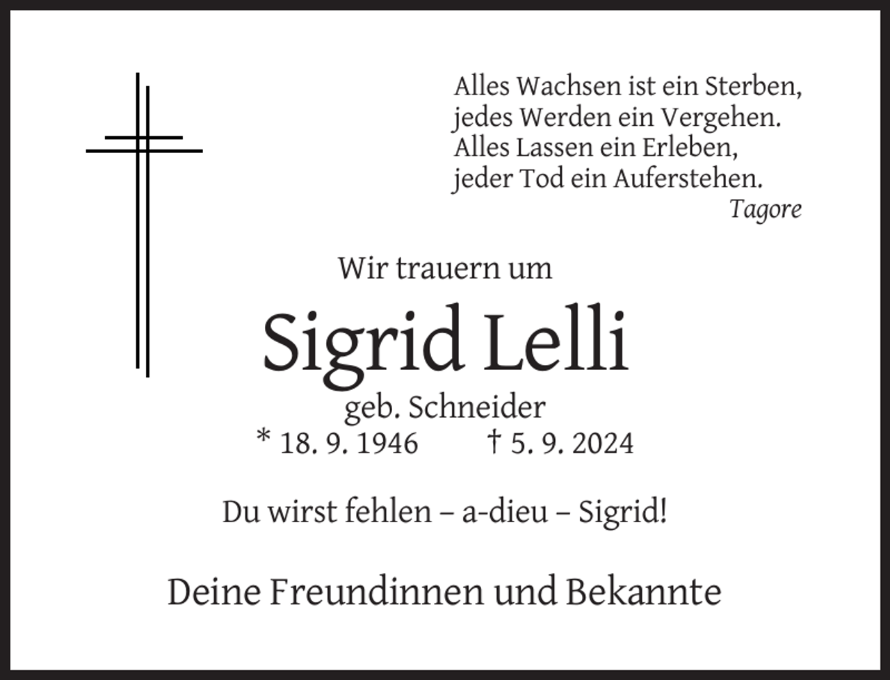 <p>Alles Wachsen ist ein Sterben,<br />jedes Werden ein Vergehen.<br />Alles Lassen ein Erleben,<br />jeder Tod ein Auferstehen.<br />Tagore</p><p>Wir trauern um</p><p>Sigrid Lelli<br />geb. Schneider<br />* 18. 9. 1946<br />† 5. 9. 2024<br />Du wirst fehlen – a-dieu – Sigrid!</p><p>Deine Freundinnen und Bekannte</p>