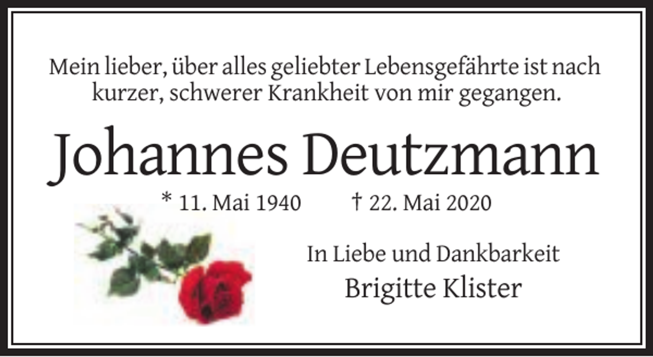 <p>Mein lieber, über alles geliebter Lebensgefährte ist nach<br />kurzer, schwerer Krankheit von mir gegangen.</p><p>Johannes Deutzmann<br />* 11. Mai 1940</p><p>† 22. Mai 2020<br />In Liebe und Dankbarkeit</p><p>Brigitte Klister</p>