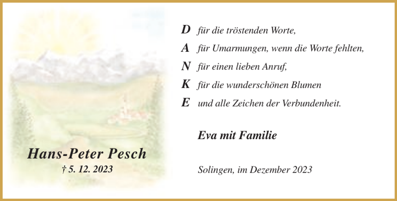 <p>D<br />A<br />N<br />K<br />E</p><p>für die tröstenden Worte,<br />für Umarmungen, wenn die Worte fehlten,<br />für einen lieben Anruf,<br />für die wunderschönen Blumen<br />und alle Zeichen der Verbundenheit.</p><p>Eva mit Familie</p><p>Hans-Peter Pesch<br />† 5. 12. 2023</p><p>Solingen, im Dezember 2023</p>