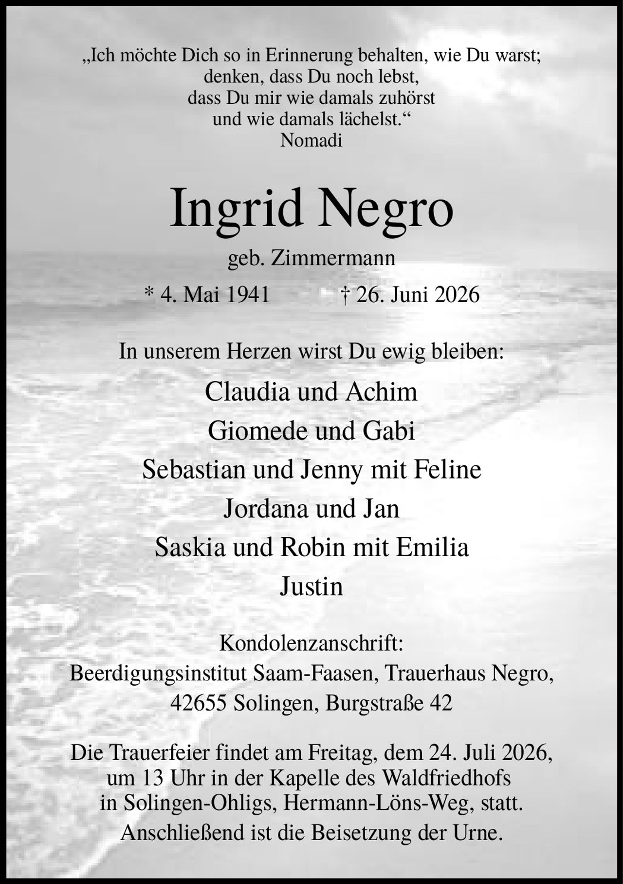 <p>„Ich möchte Dich so in Erinnerung behalten, wie Du warst; denken, dass Du noch lebst, dass Du mir wie damals zuhörst und wie damals lächelst." Nomadi</p>

<p><strong>Ingrid Negro</strong><br/>geb. Zimmermann<br/>* 4. Mai 1941 † 26. Juni 2026</p>

<p>In unserem Herzen wirst Du ewig bleiben:</p>

<p>Claudia und Achim<br/>Giomede und Gabi<br/>Sebastian und Jenny mit Feline<br/>Jordana und Jan<br/>Saskia und Robin mit Emilia<br/>Justin</p>

<p><strong>Kondolenzanschrift:</strong><br/>Beerdigungsinstitut Saam-Faasen, Trauerhaus Negro, 42655 Solingen, Burgstraße 42</p>

<p>Die Trauerfeier findet am Freitag, dem 24. Juli 2026, um 13 Uhr in der Kapelle des Waldfriedhofs in Solingen-Ohligs, Hermann-Löns-Weg, statt. Anschließend ist die Beisetzung der Urne.</p>