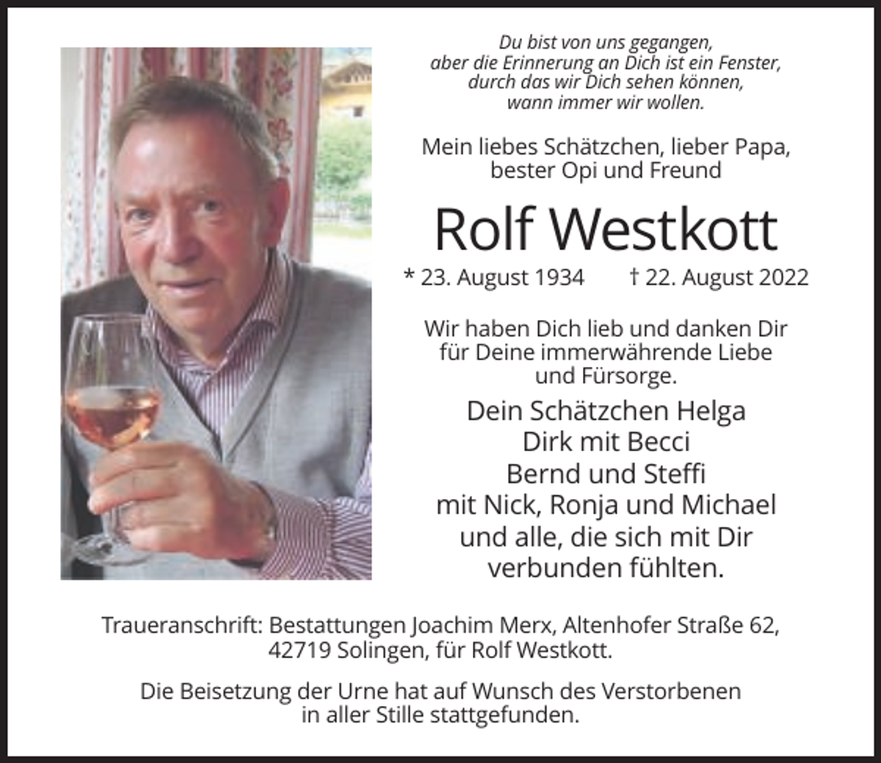 <p>Du bist von uns gegangen,<br />aber die Erinnerung an Dich ist ein Fenster,<br />durch das wir Dich sehen können,<br />wann immer wir wollen.</p><p>Mein liebes Schätzchen, lieber Papa,<br />bester Opi und Freund</p><p>Rolf Westkott<br />* 23. August 1934</p><p>† 22. August 2022</p><p>Wir haben Dich lieb und danken Dir<br />für Deine immerwährende Liebe<br />und Fürsorge.</p><p>Dein Schätzchen Helga<br />Dirk mit Becci<br />Bernd und Steffi<br />mit Nick, Ronja und Michael<br />und alle, die sich mit Dir<br />verbunden fühlten.<br />Traueranschrift: Bestattungen Joachim Merx, Altenhofer Straße 62,<br />42719 Solingen, für Rolf Westkott.<br />Die Beisetzung der Urne hat auf Wunsch des Verstorbenen<br />in aller Stille stattgefunden.</p>