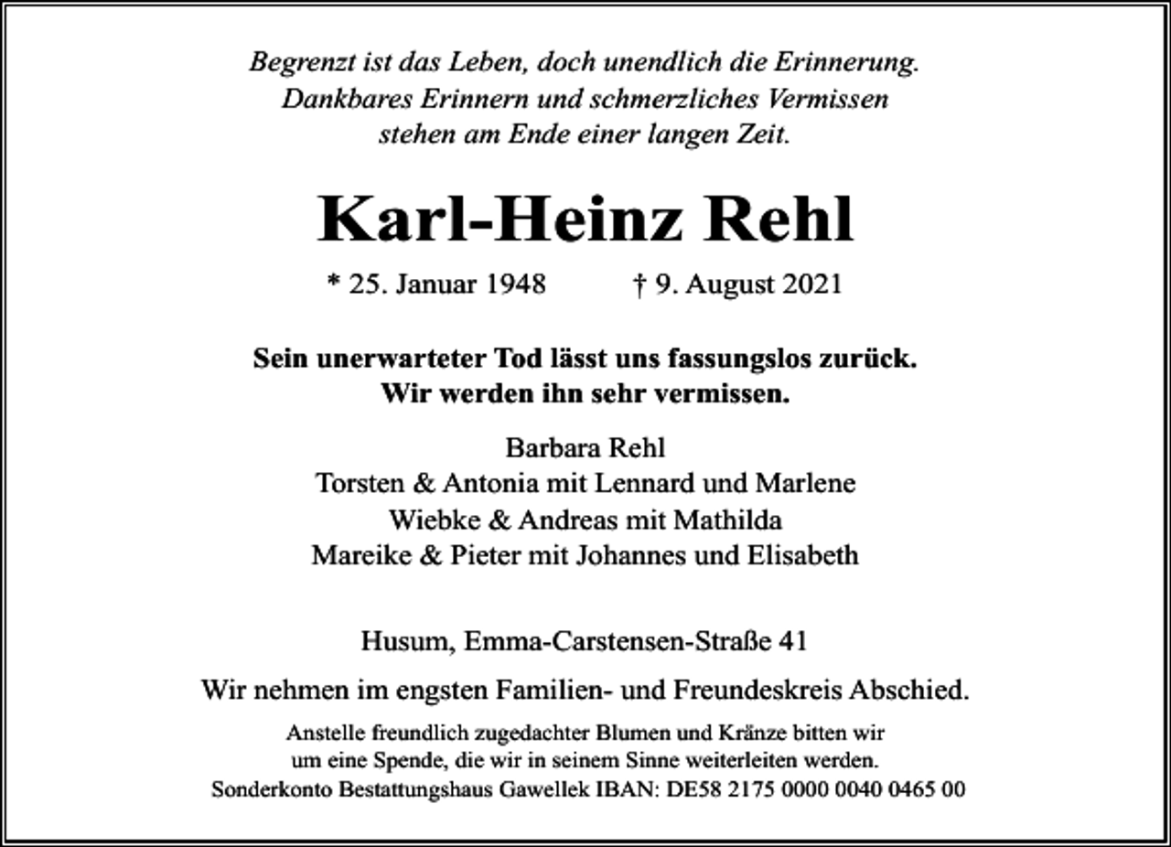 <p>Begrenzt ist das Leben, doch unendlich die Erinnerung.<br />Dankbares Erinnern und schmerzliches Vermissen<br />stehen am Ende einer langen Zeit.</p><p>Karl-Heinz Rehl<br />* 25. Januar 1948</p><p>† 9. August 2021</p><p>Sein unerwarteter Tod lässt uns fassungslos zurück.<br />Wir werden ihn sehr vermissen.<br />Barbara Rehl<br />Torsten &amp; Antonia mit Lennard und Marlene<br />Wiebke &amp; Andreas mit Mathilda<br />Mareike &amp; Pieter mit Johannes und Elisabeth<br />Husum, Emma-Carstensen-Straße 41<br />Wir nehmen im engsten Familien- und Freundeskreis Abschied.<br />Anstelle freundlich zugedachter Blumen und Kränze bitten wir<br />um eine Spende, die wir in seinem Sinne weiterleiten werden.<br />Sonderkonto Bestattungshaus Gawellek IBAN: DE58 2175 004465 00</p>