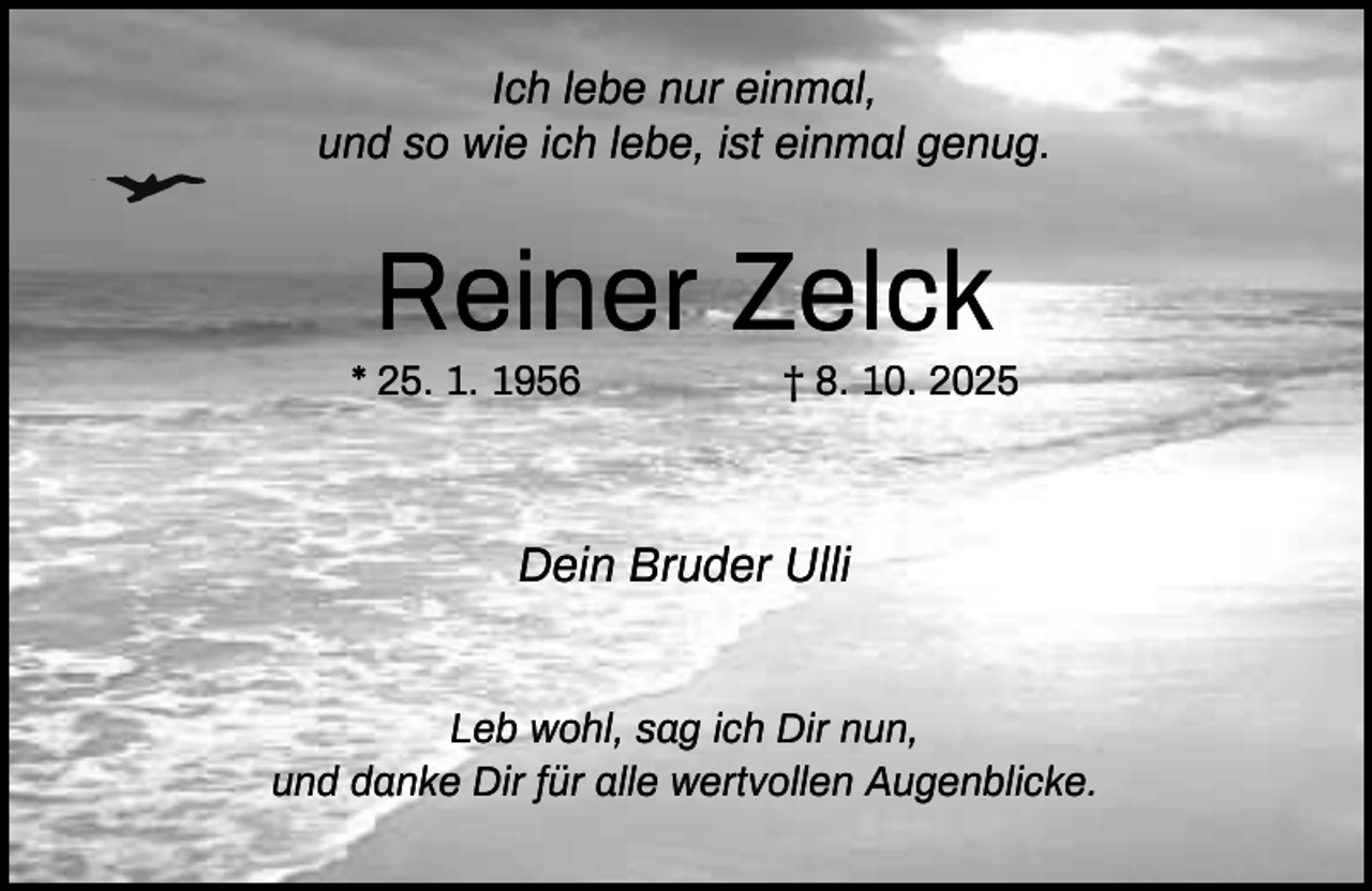 <p>Ich lebe nur einmal,<br />und so wie ich lebe, ist einmal genug.</p><p>Reiner Zelck<br />* 25. 1. 1956</p><p>† 8. 10. 2025</p><p>Dein Bruder Ulli<br />Leb wohl, sag ich Dir nun,<br />und danke Dir für alle wertvollen Augenblicke.</p>