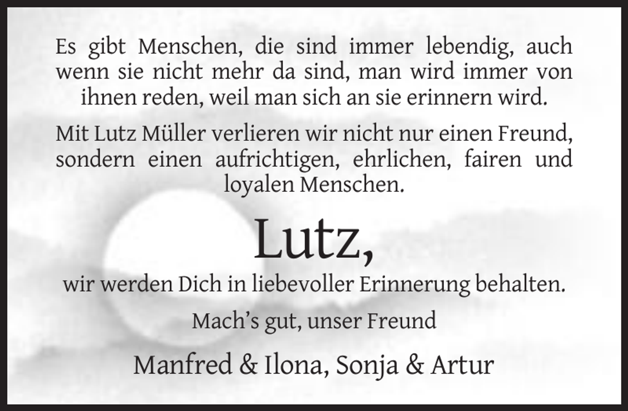 <p>Es gibt Menschen, die sind immer lebendig, auch<br />wenn sie nicht mehr da sind, man wird immer von<br />ihnen reden, weil man sich an sie erinnern wird.<br />Mit Lutz Müller verlieren wir nicht nur einen Freund,<br />sondern einen aufrichtigen, ehrlichen, fairen und<br />loyalen Menschen.</p><p>Lutz,<br />wir werden Dich in liebevoller Erinnerung behalten.<br />Mach’s gut, unser Freund</p><p>Manfred &amp; Ilona, Sonja &amp; Artur</p>