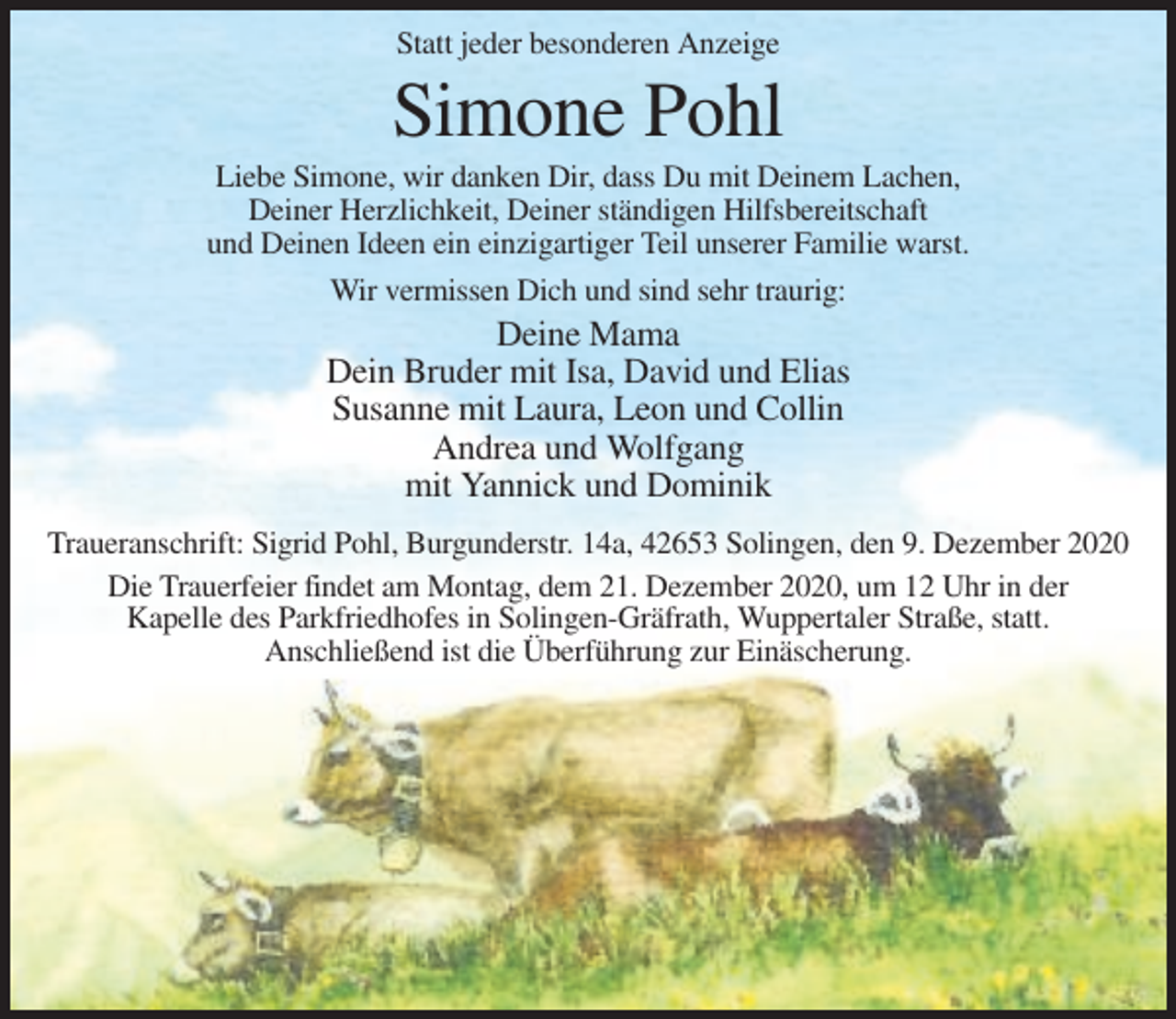 <p>Statt jeder besonderen Anzeige</p><p>Simone Pohl<br />Liebe Simone, wir danken Dir, dass Du mit Deinem Lachen,<br />Deiner Herzlichkeit, Deiner ständigen Hilfsbereitschaft<br />und Deinen Ideen ein einzigartiger Teil unserer Familie warst.<br />Wir vermissen Dich und sind sehr traurig:</p><p>Deine Mama<br />Dein Bruder mit Isa, David und Elias<br />Susanne mit Laura, Leon und Collin<br />Andrea und Wolfgang<br />mit Yannick und Dominik<br />Traueranschrift: Sigrid Pohl, Burgunderstr. 14a, 42653 Solingen, den 9. Dezember 2020<br />Die Trauerfeier findet am Montag, dem 21. Dezember 2020, um 12 Uhr in der<br />Kapelle des Parkfriedhofes in Solingen-Gräfrath, Wuppertaler Straße, statt.<br />Anschließend ist die Überführung zur Einäscherung.</p>