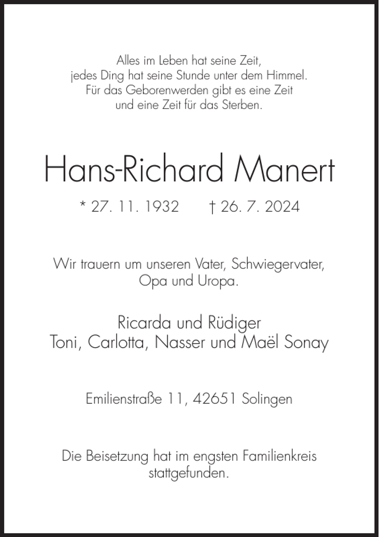 <p>Alles im Leben hat seine Zeit,<br />jedes Ding hat seine Stunde unter dem Himmel.<br />Für das Geborenwerden gibt es eine Zeit<br />und eine Zeit für das Sterben.</p><p>Hans-Richard Manert<br />* 27. 11. 1932</p><p>† 26. 7. 2024</p><p>Wir trauern um unseren Vater, Schwiegervater,<br />Opa und Uropa.</p><p>Ricarda und Rüdiger<br />Toni, Carlotta, Nasser und Maël Sonay<br />Emilienstraße 11, 42651 Solingen</p><p>Die Beisetzung hat im engsten Familienkreis<br />stattgefunden.</p>
