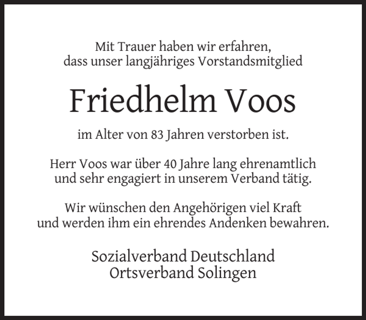 <p>Mit Trauer haben wir erfahren,<br />dass unser langjähriges Vorstandsmitglied</p><p>Friedhelm Voos<br />im Alter von 83 Jahren verstorben ist.<br />Herr Voos war über 40 Jahre lang ehrenamtlich<br />und sehr engagiert in unserem Verband tätig.<br />Wir wünschen den Angehörigen viel Kraft<br />und werden ihm ein ehrendes Andenken bewahren.</p><p>Sozialverband Deutschland<br />Ortsverband Solingen</p>