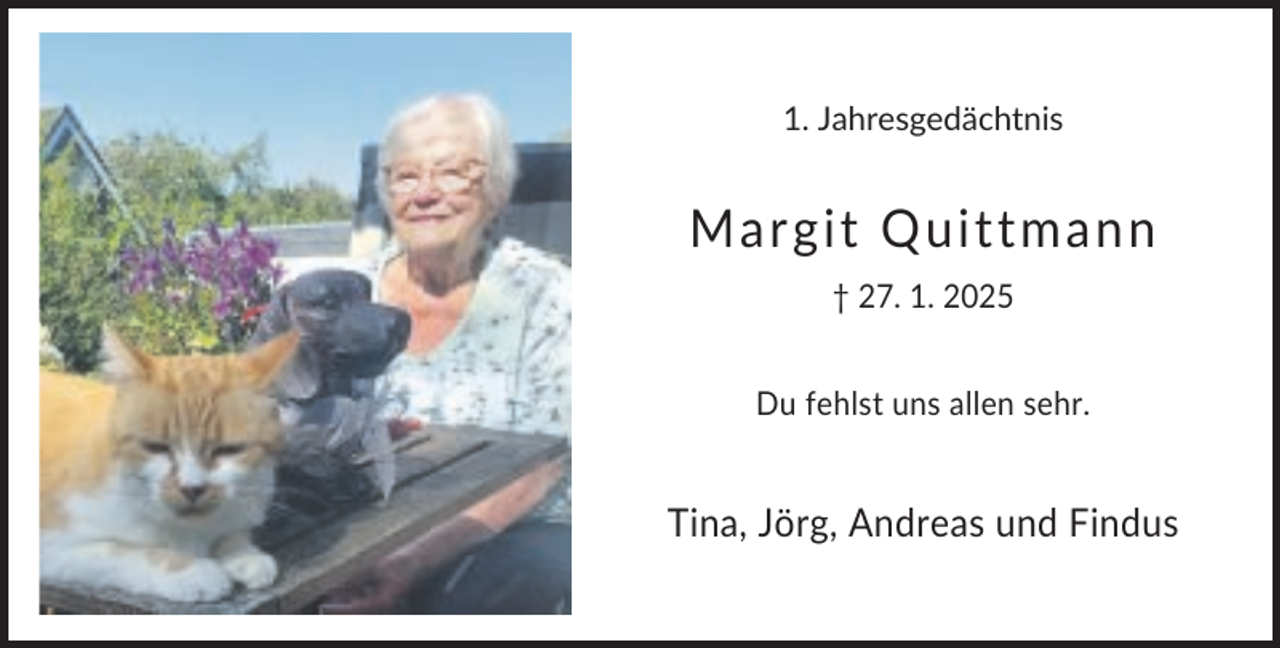 <p>1. Jahresgedächtnis</p>
<p>Margit Quittmann<br />† 27. 1. 2025<br />Du fehlst uns allen sehr.</p>
<p>Tina, Jörg, Andreas und Findus</p>